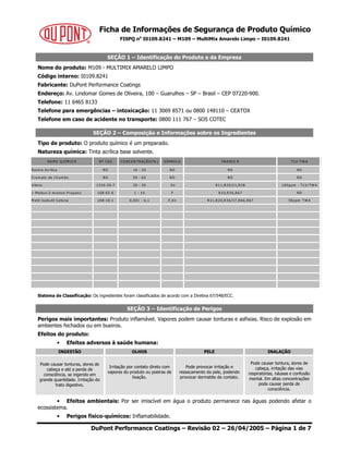 Ficha de Informações de Segurança de Produto Químico
FISPQ no
I0109.8241 – M109 – MultiMix Amarelo Limpo – I0109.8241
DuPont Performance Coatings – Revisão 02 – 26/04/2005 – Página 1 de 7
SEÇÃO 1 – Identificação do Produto e da Empresa
Nome do produto: M109 - MULTIMIX AMARELO LIMPO
Código interno: I0109.8241
Fabricante: DuPont Performance Coatings
Endereço: Av. Lindomar Gomes de Oliveira, 100 – Guarulhos – SP – Brasil – CEP 07220-900.
Telefone: 11 6465 8133
Telefone para emergências – intoxicação: 11 3069 8571 ou 0800 148110 – CEATOX
Telefone em caso de acidente no transporte: 0800 111 767 – SOS COTEC
SEÇÃO 2 – Composição e Informações sobre os Ingredientes
Tipo de produto: O produto químico é um preparado.
Natureza química: Tinta acrílica base solvente.
Sistema de Classificação: Os ingredientes foram classificados de acordo com a Diretiva 67/548/ECC.
SEÇÃO 3 – Identificação de Perigos
Perigos mais importantes: Produto inflamável. Vapores podem causar tonturas e asfixias. Risco de explosão em
ambientes fechados ou em bueiros.
Efeitos do produto:
• Efeitos adversos à saúde humana:
INGESTÃO OLHOS PELE INALAÇÃO
Pode causar tonturas, dores de
cabeça e até a perda de
consciência, se ingerido em
grande quantidade. Irritação do
trato digestivo.
Irritação por contato direto com
vapores do produto ou poeiras de
lixação.
Pode provocar irritação e
ressecamento da pele, podendo
provocar dermatite de contato.
Pode causar tontura, dores de
cabeça, irritação das vias
respiratórias, náusea e confusão
mental. Em altas concentrações
pode causar perda de
consciência.
• Efeitos ambientais: Por ser imiscível em água o produto permanece nas águas podendo afetar o
ecossistema.
• Perigos físico-químicos: Inflamabilidade.
N O M E Q U ÍM ICO N º CAS CO N CEN TR AÇÃO (% ) SÍM BO LO FR ASES R TLV -TW A
Resina Acrílica N D 10 - 20 N D N D N D
Crom ato de Chum bo N D 50 - 60 N D N D N D
Xileno 1330-20-7 20 - 30 Xn R11,R20/21,R38 100ppm - TLV /TW A
1-M etoxi-2-Acetoxi Propano 108-65-6 1 - 10 F R10,R36,R67 N D
M etil Isobutil Cetona 108-10-1 0,001 - 0,1 F,Xn R11,R20,R36/37,R66,R67 50ppm TW A
 