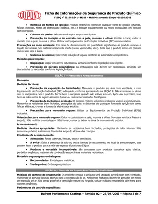 Ficha de Informações de Segurança de Produto Químico
FISPQ no
I0109.8241 – M109 – MultiMix Amarelo Limpo – I0109.8241
DuPont Performance Coatings – Revisão 02 – 26/04/2005 – Página 3 de 7
• Remoção de fontes de ignição: Produto inflamável. Remover qualquer fonte de ignição (chamas,
faíscas elétricas, fontes de eletricidade estática, etc.) e desligar equipamentos ou redes energizadas em contato
com o produto.
• Controle de poeira: Não necessário por ser produto líquido.
• Prevenção da inalação e do contato com a pele, mucosa e olhos: Ventilar o local, evitar o
contato com a pele, mucosa e olhos. Utilizar os Equipamentos de Proteção Individual (EPI) recomendados.
Precauções ao meio ambiente: Em caso de derramamento de quantidade significativa do produto remova o
líquido derramado com material absorvente inerte (areia, vermiculita, etc.). Evite que o produto entre em contato
com o solo, rios e lagos.
• Sistemas de alarme: Ocorrendo poluição de águas, notificar as autoridades competentes.
Métodos para limpeza:
• Disposição: Dispor em aterro industrial ou sanitário conforme legislação local vigente.
• Prevenção de perigos secundários: As embalagens não devem ser reutilizadas, devendo ser
descartadas ou recicladas conforme legislação local.
SEÇÃO 7 – Manuseio e Armazenamento
Manuseio
Medidas técnicas:
• Prevenção da exposição do trabalhador: Manuseie o produto em área bem ventilada, e com
Equipamento de Proteção Individual (EPI) adequado, conforme apresentado na SEÇÃO 8. Não arremesse ou deixe
cair os recipientes com o produto. Feche bem o recipiente quando não estiver em uso. Após usar o produto, lave
bem as mãos antes de ingerir alimento, fumar ou realizar necessidades fisiológicas.
• Prevenção de incêndio e explosão: O produto contém solventes orgânicos voláteis e combustíveis.
Mantenha os recipientes bem fechados, protegidos do calor, e distantes de quaisquer fontes de ignição tais como
faíscas elétricas, chamas e fontes de eletricidade estática.
• Precauções para manuseio seguro: Utilizar os Equipamentos de Proteção Individual (EPIs)
indicados.
Orientações para manuseio seguro: Evitar o contato com a pele, mucosa e olhos. Manusear em local fresco e
arejado. Não reutilizar a embalagem. Não fumar, comer ou beber na área de manuseio do produto.
Armazenamento
Medidas técnicas apropriadas: Mantenha os recipientes bem fechados, protegidos do calor intenso. Não
armazene próximo a alimentos. Mantenha longe do alcance das crianças.
Condições de armazenamento:
• Adequadas: Áreas cobertas, frescas, secas e ventiladas.
• A evitar: Evite a presença de ralo ou outras formas de escoamento, no local de armazenagem, que
possam levar o produto para a rede de esgotos e/ou cursos d’água.
• Produtos e materiais incompatíveis: Não armazene com produtos corrosivos e/ou tóxicos,
peróxidos orgânicos, materiais de combustão espontânea e materiais radioativos.
Materiais seguros para embalagens:
• Recomendados: Embalagens metálicas.
• Inadequados: Embalagens plásticas.
SEÇÃO 8 – Controle de Exposição e Proteção Individual
Medidas de controle de engenharia: O ambiente em que o produto será utilizado deverá estar bem ventilado,
mantendo-se portas e janelas abertas para a recirculação do ar. Ambientes fechados devem ser providos de meios
de exaustão de ar. Não sendo possível a ventilação natural ou forçada, utilizar máscara respiratória com filtro para
vapores orgânicos.
Parâmetros de controle específicos:
 
