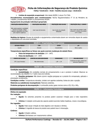 Ficha de Informações de Segurança de Produto Químico
FISPQ no
I0109.8241 – M109 – MultiMix Amarelo Limpo – I0109.8241
DuPont Performance Coatings – Revisão 02 – 26/04/2005 – Página 4 de 7
• Limites de exposição ocupacional: Vide tabela SEÇÃO 2 coluna TLV-TWA.
Procedimentos recomendados para monitoramento: Norma Regulamentadora n0
15 do Ministério do
Trabalho, procedimentos NIOSH ou procedimentos ACGIH.
Equipamento de proteção individual apropriado:
PROTEÇÃO RESPIRATÓRIA PROTEÇÃO DAS MÃOS PROTEÇÃO DOS OLHOS PROTEÇÃO PELE / CORPO
Não sendo possível a ventilação
natural ou forçada, utilizar
máscara respiratória com filtro
para vapores orgânicos.
Usar luvas de borracha. Usar óculos de proteção
adequado.
Usar roupa que proteja a pele,
evitando o contato do produto
com o corpo.
Medidas de higiene: Roupas de proteção e equipamentos contaminados devem ser removidos depois de usados
e depositados em uma área controlada.
SEÇÃO 9 – Propriedades Físico-químicas
ESTADO FÍSICO COR ODOR pH
Líquido Amarelo Característico Não se aplica
Temperaturas específicas ou faixas nas quais ocorrem mudanças de estado físico:
• Faixa de temperatura de ebulição: 114 - 1460
C
• Faixa de destilação: 114 - 1460
C
PONTO DE FULGOR LIMITES DE EXPLOSIVIDADE DENSIDADE SOLUBILIDADE
190
C (copo fechado) Não determinado. 1,68 - 1,78
Insolúvel em água; solúvel em
solventes orgânicos.
SEÇÃO 10 – Estabilidade e Reatividade
Condições específicas:
• Instabilidade: Em condições normais de armazenamento e uso o produto é estável. Observar as
recomendações das SEÇÕES 5 e 7 sobre riscos de incêndio.
• Reações perigosas: Não devem ocorrer reações perigosas se o produto for armazenado, aplicado e
processado corretamente.
Condições a evitar: Temperaturas elevadas, contato com agentes oxidantes, fontes de calor e ignição.
Materiais ou substâncias incompatíveis: Materiais oxidantes.
Produtos perigosos da decomposição: A combustão produz gases nocivos como o CO, CO2 e NOX.
SEÇÃO 11 – Informações Toxicológicas
Efeitos de exposição
Por inalação:
• Aguda: Os solventes presentes no produto podem ocasionar irritação para o trato respiratório
superior.
• Crônica: A inalação continuada dos vapores poderá acarretar lesões hepáticas, renais e neurológicas.
Por ingestão:
• Aguda: Pode causar irritação do trato digestivo com náuseas e vômitos.
• Crônica: A ingestão de lascas do produto seco poderá levar à intoxicação.
Cutânea:
• Aguda: Irritação cutânea.
• Crônica: Dermatoses com ressecamento cutâneo.
 
