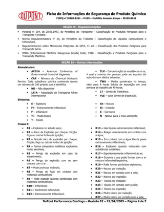 Ficha de Informações de Segurança de Produto Químico
FISPQ no
I0109.8241 – M109 – MultiMix Amarelo Limpo – I0109.8241
DuPont Performance Coatings – Revisão 02 – 26/04/2005 – Página 6 de 7
SEÇÃO 15 - Regulamentações
• Portaria no
204, de 20.05.1997, do Ministério do Transporte – Classificação de Produtos Perigosos para o
Transporte Terrestre.
• Norma Regulamentadora no
20, do Ministério do Trabalho – Classificação de Líquidos Combustíveis e
Inflamáveis.
• Regulamentacion sobre Mercancias Peligrosas da IATA, 41 ed. – Classificação dos Produtos Perigosos para
Transporte Aério.
• IMDG (Internacional Maritime Dangerous Goods) Code, 1998 – Classificação e Produtos Perigosos para o
Transporte Marítimo.
SEÇÃO 16 – Outras Informações
Abreviaturas:
• ACGIH – American Conference of
Governmental Industrial Hygienists
• CAS – Número do Chemical Abstracts
Service. Cada substância química conhecida recebe
um número de CAS próprio que a identifica.
• ND – Não disponível
• IATA – Associação de Transporte Aéreo
Internacional
• TLV – Concentração da substância no ar,
à qual a maioria das pessoas pode ser exposta dia
após dia sem efeitos adversos.
• TWA – Média ponderada no tempo,
valor para 8 horas diárias de exposição em uma
semana de trabalho de 40 horas.
• LT – Limite de Tolerância.
• VLE – Valor Limite de Exposição.
Símbolos:
• E – Explosivo
• F+ - Extremamente inflamável
• F – Inflamável
• T+ - Muito tóxico
• T – Tóxico
• Xn – Nocivo
• Xi – Irritante
• C – Corrosivo
• N – Nocivo para o meio ambiente
Frases R:
• R1 – Explosivo no estado seco;
• R2 – Risco de Explosão por choque, fricção,
fogo ou outras fontes de ignição;
• R3 – Grande risco de explosão por choque,
fricção, fogo ou outras fontes de ignição;
• R4 – Forma compostos metálicos explosivos
muito sensíveis;
• R5 – Perigo de explosão em caso de
aquecimento;
• R6 – Perigo de explosão com ou sem
contato com o ar.
• R7 – Pode provocar incêndio;
• R8 – Perigo de fogo em contato com
materiais combustíveis
• R9 – Pode explodir quando combinado com
materiais combustíveis;
• R10 – Inflamável;
• R11 – Facilmente inflamável;
• R12 – Extremamente Inflamável;
• R13 – Gás líquido extremamente inflamável;
• R14 – Reage violentamente em contato com
a água;
• R15 – Em contato com a água liberta gases
extremamente inflamáveis;
• R16 – Explosivo quando misturado com
substâncias oxidantes;
• R17 – Espontaneamente inflamável ao ar;
• R18 – Durante o uso pode formar com o ar
mistura inflamável/explosiva;
• R19 – Pode formar peróxidos explosivos;
• R20 – Nocivo por inalação;
• R21 – Nocivo em contato com a pele;
• R22 – Nocivo por ingestão;
• R23 – Tóxico por inalação;
• R24 – Tóxico em contato com a pele;
• R25 – Tóxico por ingestão;
• R26 – Muito tóxico por inalação;
• R27 – Muito tóxico em contato com a pele;
 