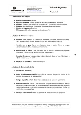 Os dados contidos nesta Ficha de Segurança são referenciais. Gentileza contatar nosso Departamento Técnico para
assistência e recomendações específicas para a sua aplicação. DDG 0800 600 4633
2
3. Identificação dos Perigos
• Contato com os olhos: irritante.
• Contato com a pele: irritante. Exposição prolongada pode causar dermatites.
• Inalação: inalação prolongada pode causar enjôos e irritação das vias respiratórias.
• Ingestão: perigosa ou fatal. Pode causar distúirbios gástricos e náuseas.
• Limites de Exposição: 5 mg/m3.
• Efeitos especiais sobre a saúde, carcinogênese: N/A
4. Medidas de Primeiros Socorros
• Inalação: tomar ar fresco. Se a respiração apresentar dificuldade, administrar oxigênio.
Se a respiração parar, aplicar respiração artificial e buscar atenção médica.
• Contato com a pele: Lavar com bastante água e sabão. Retirar as roupas
contaminadas e lavá-las antes de usar novamente.
• Contato com os olhos: Lavar com água por 15 minutos, mantendo as pálpebras
levantadas. Caso a irritação persista, procurar auxílio médico.
• Ingestão: Enxaguar a boca com água e beber bastante água ou leite. Não induzir o
vômito e procurar auxílio médico.
• Proteção ao socorrista: Utilizar luva cirúrgica.
5. Medidas de Combate a Incêndio
• Produto não Inflamável.
• Meios de Extinção Apropriados: Em caso de incêndio, apagar com extintor de pó
químico seco, espuma, ou gás carbônico.
• Perigos Específicos: Pode liberar monóxido de carbono, que é um gás irritante.
• Métodos Especiais: Evacue a área e combata o fogo a uma distância segura. Resfrie
os cilindros próximos ao fogo. A água de extinção contaminada deve ser eliminada
segundo a legislação local. Aterrar os equipamentos quando do manuseio. Resfriar os
recipientes expostos ao fogo.
• Proteção dos Bombeiros: Usar equipamento de proteção individual apropriado.
 