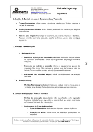 Os dados contidos nesta Ficha de Segurança são referenciais. Gentileza contatar nosso Departamento Técnico para
assistência e recomendações específicas para a sua aplicação. DDG 0800 600 4633
3
6. Medidas de Controle em caso de Derramamento ou Vazamento
• Precauções pessoais Utilizar roupas normais de trabalho com óculos, capacete e
calçado de segurança.
• Precauções ao meio ambiente Nunca verter o produto em rios, canalizações, esgotos
ou mananciais.
• Métodos para limpeza Interromper o vazamento, se possível. Represar e bombear.
Absorver o resíduo com terra, areia, etc., recolher e eliminar. Lavar o local com água
abundante.
7. Manuseio e Armazenagem
• Medidas técnicas:
• Prevenção exposição do trabalhador: Manusear de acordo com as normas
de segurança estabelecidas. Utilizar os equipamentos de proteção individual
indicados.
• Prevenção de incêndio e explosão: Aterra os equipamentos quando do
manuseio. Não fumar. Não manusear o produto perto de fontes de calor ou
ignição. Tomar medidas contra o acúmulo de cargas eletrostáticas.
• Precauções para manuseio seguro: Utilizar os equipamentos de proteção
indicados.
• Armazenamento:
• Medidas Técnicas apropriadas: Armazenar o produto em área fresca, seca e
ventilada, longe do calor, fontes de ignição, alimentos e agentes oxidantes.
8. Controle de Exposição e Proteção Individual
• Limites de exposição ocupacional: Não especificados pela legislação
brasileira. No trabalho com o produto, se recomendada que sejam observados
os limites de tolerância dos ingredientes.
• Equipamento de Proteção Apropriado:
o Proteção Respiratória: Máscara com filtro para vapores orgânicos
o Proteção das Mãos: Utilizar luvas de polietileno, polipropileno ou
neoprene.
 