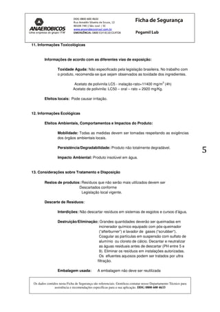 Os dados contidos nesta Ficha de Segurança são referenciais. Gentileza contatar nosso Departamento Técnico para
assistência e recomendações específicas para a sua aplicação. DDG 0800 600 4633
5
11. Informações Toxicológicas
Informações de acordo com as diferentes vias de exposição:
Toxidade Aguda: Não especificado pela legislação brasileira. No trabalho com
o produto, recomenda-se que sejam observados as toxidade dos ingredientes.
Acetato de polivinila LC5 - inalação-rato=11400 mg/m
3
(4h)
Acetato de polivinila: LC50 – oral – rato = 2920 mg/Kg.
Efeitos locais: Pode causar irritação.
12. Informações Ecológicas
Efeitos Ambientais, Comportamentos e Impactos do Produto:
Mobilidade: Todas as medidas devem ser tomadas respeitando as exigências
dos órgãos ambientais locais.
Persistência/Degradabilidade: Produto não totalmente degradável.
Impacto Ambiental: Produto insolúvel em água.
13. Considerações sobre Tratamento e Disposição
Restos de produtos: Resíduos que não serão mais utilizados devem ser
Descartados conforme
Legislação local vigente.
Descarte de Resíduos:
Interdições: Não descartar resíduos em sistemas de esgotos e cursos d’água.
Destruição/Eliminação: Grandes quantidades deverão ser queimadas em
incinerador químico equipado com pós-queimador
(“afterburner”) e lavador de gases (“scrubber“).
Coagular as partículas em suspensão com sulfato de
alumínio ou cloreto de cálcio. Decantar e neutralizar
as águas residuais antes de descartar (PH entre 5 e
9). Eliminar os resíduos em instalações autorizadas.
Os efluentes aquosos podem ser tratados por ultra
filtração.
Embalagem usada: A embalagem não deve ser reutilizada
 