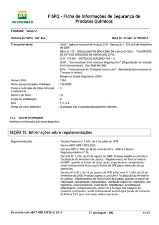 FISPQ - Ficha de Informações de Segurança de
Produtos Químicos
Produto: Tolueno
Número da FISPQ: 1001662 Data de revisão: 17/10/2018
De acordo com ABNT NBR 14725-4: 2014 PT (português - BR) 11/13
Transporte aéreo : ANAC – Agência Nacional de Aviação Civil – Resolução n°129 de 8 de dezembro
de 2009.
RBAC N°175 – (REGULAMENTO BRASILEIRO DA AVIAÇÃO CIVIL) – TRANSPORTE
DE ARTIGOS PERIGOSOS EM AERONAVES CIVIS.
IS N° 175-001 – INSTRUÇÃO SUPLEMENTAR – IS
ICAO – “International Civil Aviation Organization” (Organização da Aviação
Civil Internacional) – Doc 9284-NA/905
IATA – “International Air Transport Association” (Associação Internacional de
Transporte Aéreo).
Dangerous Goods Regulation (DGR)
Número ONU : 1294
Nome apropriado para embarque : TOLUENO
Classe e subclasse de risco principal
e subsidiário
: 3
Número de Risco : 33
Grupo de embalagem : II
EmS : F-E, S-E
Perigo ao meio ambiente : O produto não é considerado poluente marinho.
14.2 Outras informações
Nenhuma informação adicional disponível.
SEÇÃO 15: Informações sobre regulamentações
Regulamentações : Decreto Federal nº 2.657, de 3 de julho de 1998
Norma ABNT-NBR 14725:2012.
Portaria MTE nº 704, de 28 de maio de 2016 – Altera a Norma
Regulamentadora nº 26.
Portaria N° 1.274, de 25 de agosto de 2003: Produto sujeito a controle e
fiscalização do Ministério da Justiça – Departamento de Polícia Federal –
MJ/DPF, quando se tratar de importação, exportação e reexportação,
sendo indispensável Autorização Prévia de DPF para realização destas
operações.
Decreto Nº 6.911, de 19 de janeiro de 1935 e Decreto Nº 3.665, de 20 de
novembro de 2000: Produto sujeito a controle e fiscalização do Ministério
da Justiça – Departamento de Polícia Civil do Estado, quando se tratar de
fabricação, recuperação, manutenção, utilização industrial, manuseio, uso
esportivo, colecionamento, exportação, importação, desembaraço
alfandegário, armazenamento, comércio e tráfego dos produtos de
produtos controlados, sendo indispensável autorização prévia do Comando
da Polícia Civil para realização destas operações.
 