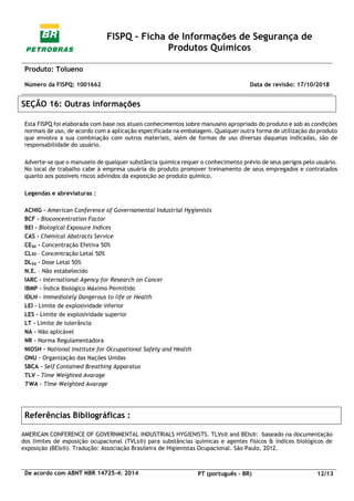 FISPQ - Ficha de Informações de Segurança de
Produtos Químicos
Produto: Tolueno
Número da FISPQ: 1001662 Data de revisão: 17/10/2018
De acordo com ABNT NBR 14725-4: 2014 PT (português - BR) 12/13
SEÇÃO 16: Outras informações
Esta FISPQ foi elaborada com base nos atuais conhecimentos sobre manuseio apropriado do produto e sob as condições
normais de uso, de acordo com a aplicação especificada na embalagem. Qualquer outra forma de utilização do produto
que envolva a sua combinação com outros materiais, além de formas de uso diversas daquelas indicadas, são de
responsabilidade do usuário.
Adverte-se que o manuseio de qualquer substância química requer o conhecimento prévio de seus perigos pelo usuário.
No local de trabalho cabe à empresa usuária do produto promover treinamento de seus empregados e contratados
quanto aos possíveis riscos advindos da exposição ao produto químico.
Legendas e abreviaturas :
ACHIG – American Conference of Governamental Industrial Hygienists
BCF – Bioconcentration Factor
BEI – Biological Exposure Indices
CAS – Chemical Abstracts Service
CE50 – Concentração Efetiva 50%
CL50 – Concentração Letal 50%
DL50 – Dose Letal 50%
N.E. – Não estabelecido
IARC – International Agency for Research on Cancer
IBMP – Índice Biológico Máximo Permitido
IDLH – Immediately Dangerous to life or Health
LEI – Limite de explosividade inferior
LES – Limite de explosividade superior
LT – Limite de tolerância
NA – Não aplicável
NR – Norma Regulamentadora
NIOSH – National Institute for Occupational Safety and Health
ONU – Organização das Nações Unidas
SBCA – Self Contained Breathing Apparatus
TLV – Time Weighted Avarage
TWA – Time Weighted Avarage
Referências Bibliográficas :
AMERICAN CONFERENCE OF GOVERNMENTAL INDUSTRIALS HYGIENISTS. TLVs® and BEIs®: baseado na documentação
dos limites de esposição ocupacional (TVLs®) para substâncias químicas e agentes físicos & índices biológicos de
exposição (BEIs®). Tradução: Associação Brasileira de Higienistas Ocupacional. São Paulo, 2012.
 