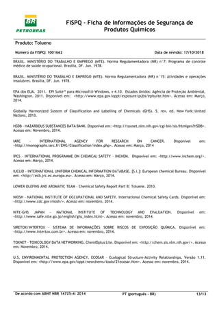FISPQ - Ficha de Informações de Segurança de
Produtos Químicos
Produto: Tolueno
Número da FISPQ: 1001662 Data de revisão: 17/10/2018
De acordo com ABNT NBR 14725-4: 2014 PT (português - BR) 13/13
BRASIL. MINISTÉRIO DO TRABALHO E EMPREGO (MTE). Norma Regulamentadora (NR) n°7: Programa de controle
médico de saúde ocupacional. Brasília, DF. Jun. 1978.
BRASIL. MINISTÉRIO DO TRABALHO E EMPREGO (MTE). Norma Regulamentadora (NR) n°15: Atividades e operações
insalubres. Brasília, DF. Jun. 1978.
EPA dos EUA. 2011. EPI Suite™ para Microsoft® Windows, v 4.10. Estados Unidos: Agência de Proteção Ambiental,
Washington. 2011. Disponível em: <http://www.epa.gov/oppt/exposure/pubs/episuite.htm>. Acesso em: Março,
2014.
Globally Harmonized System of Classification and Labelling of Chemicals (GHS). 5. rev. ed. New York: United
Nations, 2013.
HSDB – HAZARDOUS SUBSTANCES DATA BANK. Disponível em: <http://toxnet.nlm.nih.gov/cgi-bin/sis/htmlgen?HSDB>.
Acesso em: Novembro, 2014.
IARC – INTERNATIONAL AGENCY FOR RESEARCH ON CANCER. Disponível em:
<http://monographs.iarc.fr/ENG/Classification/index.php>. Acesso em: Março, 2014
IPCS – INTERNATIONAL PROGRAMME ON CHEMICAL SAFETY – INCHEM. Disponível em: <http://www.inchem.org/>.
Acesso em: Março, 2014.
IUCLID – INTERNATIONAL UNIFORM CHEMICAL INFORMATION DATABASE. [S.l.]: European chemical Bureau. Disponível
em: <http://ecb.jrc.ec.europa.eu>. Acesso em: Março, 2014.
LOWER OLEFINS AND AROMATIC TEAM – Chemical Safety Report Part B: Toluene. 2010.
NIOSH – NATIONAL INSTITUTE OF OCCUPATIONAL AND SAFETY. International Chemical Safety Cards. Disponível em:
<http://www.cdc.gov/niosh/>. Acesso em: novembro, 2014.
NITE-GHS JAPAN – NATIONAL INSTITUTE OF TECHNOLOGY AND EVALUATION. Disponível em:
<http://www.safe.nite.go.jp/english/ghs_index.html>. Acesso em: novembro, 2014.
SIRETOX/INTERTOX – SISTEMA DE INFORMAÇÕES SOBRE RISCOS DE EXPOSIÇÃO QUÍMICA. Disponível em:
<http://www.intertox.com.br>. Acesso em: novembro, 2014.
TOXNET – TOXICOLOGY DATA NETWORKING. ChemIDplus Lite. Disponível em: <http://chem.sis.nlm.nih.gov/>. Acesso
em: Novembro, 2014.
U.S. ENVIRONMENTAL PROTECTION AGENCY. ECOSAR – Ecological Structure-Activity Relationships. Versão 1.11.
Disponível em: <http://www.epa.gov/oppt/newchems/tools/21ecosar.htm>. Acesso em: novembro, 2014.
 