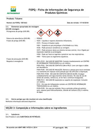 FISPQ - Ficha de Informações de Segurança de
Produtos Químicos
Produto: Tolueno
Número da FISPQ: 1001662 Data de revisão: 17/10/2018
De acordo com ABNT NBR 14725-4: 2014 PT (português - BR) 2/13
2.2. Elementos apropriados de rotulagem
GHS-BR rotulagem
Pictogramas de perigo (GHS-BR) :
Palavra de advertência (GHS-BR) : PERIGO
Frases de perigo (GHS-BR) : H225 – Líquidos e vapores altamente inflamáveis.
H315 – Provoca irritação à pele.
H361 – Suspeita-se que prejudique a fertilidade ou o feto.
H336 – Pode provocar sonolência ou vertigem.
H373 – Pode provocar danos ao sistema nervoso central, rins e fígado por
exposição repetida ou prolongada.
H304 – Pode ser fatal se ingerido e penetrar nas vias respiratórias.
H401 – Tóxico para os organismos aquáticos.
Frases de precaução (GHS-BR)
Resposta à emergência : P301+P310 – EM CASO DE INGESTÃO: Contate imediatamente um CENTRO
DE INFORMAÇÃO TOXICOLÓGICA ou um médico.
P302+P352 – EM CASO DE CONTATO COM A PELE: Lave com água e sabão
em abundância.
P304+P340 – EM CASO DE INALAÇÃO: Remova a pessoa para local ventilado
e a mantenha em repouso numa posição que não dificulte a respiração.
P305+P351+P338 – EM CASO DE CONTATO COM OS OLHOS: Enxágue
cuidadosamente com água durante vários minutos. No caso de uso de
lentes de contato, remova-as, se for fácil. Continue enxaguando.
P308+P313 – EM CASO DE exposição ou suspeita de exposição: Consulte
um médico.
P312 – Em caso de indisposição contate um CENTRO DE INFORMAÇÃO
TOXICOLOGICA ou um médico.
P370+P378 – Em caso de incêndio: Para a extinção utilize pó químico
seco, espuma para hidrocarbonetos, dióxido de carbono (CO2) e neblina
de água.
2.3. Outros perigos que não resultam em uma classificação
Nenhuma informação adicional disponível.
SEÇÃO 3: Composição e informações sobre os ingredientes
3.1. Substância
Este Produto é uma SUBSTÂNCIA DE PETRÓLEO.
 