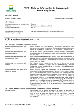 FISPQ - Ficha de Informações de Segurança de
Produtos Químicos
Produto: Tolueno
Número da FISPQ: 1001662 Data de revisão: 17/10/2018
De acordo com ABNT NBR 14725-4: 2014 PT (português - BR) 3/13
3.2. Mistura
Nome químico comum ou nome técnico: Tolueno.
Sinônimo: Fenilmetano, metilbenzeno, toluol.
Número de Registro CAS: 108-88-3
Ingredientes ou impurezas que
contribuam para o perigo:
Não apresenta impurezas que contribuam para o perigo.
SEÇÃO 4: Medidas de primeiros-socorros
4.1. Descrição das medidas de primeiros socorros
Medidas de primeiros-socorros após
inalação
: Remova a vítima para local ventilado e a mantenha em repouso numa
posição que não dificulte a respiração. Caso sinta indisposição, contate um
CENTRO DE INFORMAÇÃO TOXICOLÓGICA ou um médico. Leve esta FISPQ.
Medidas de primeiros-socorros após
contato com a pele
: Lave a pele exposta com quantidade suficiente de água e sabão para
remoção do material. Em caso de irritação cutânea: Consulte um médico.
Leve esta FISPQ.
Medidas de primeiros-socorros após
contato com os olhos
: Enxágue cuidadosamente com água durante vários minutos mantendo as
pálpebras abertas. No caso de uso de lentes de contato, remova-as, se for
fácil. Continue enxaguando. Caso a irritação ocular persista: consulte um
médico. Leve esta FISPQ.
Medidas de primeiros-socorros após
ingestão
: Não induza o vômito. Nunca forneça algo por via oral a uma pessoa
inconsciente. Lave a boca da vítima com água em abundância. Caso sinta
indisposição, contate um CENTRO DE INFORMAÇÃO TOXICOLÓGICA ou um
médico. Leve esta FISPQ.
Sintomas e efeitos mais importantes,
agudos ou tardios
: Provoca irritação à pele com vermelhidão, dor e ressecamento. Pode
provocar leve irritação ocular com lacrimejamento e vermelhidão. Pode ser
fatal se aspirado e penetrar nas vias respiratórias com edema pulmonar e
pneumonite química. A exposição única pode provocar efeitos narcóticos
como tontura, sonolência, inconsciência, náusea, dor de cabeça e
incoordenação motora; e, em elevadas concentrações, pode provocar
irritação das vias respiratórias com tosse, dor de garganta e dificuldade
respiratória. A exposição repetida ou prolongada pode provocar danos ao
sistema nervoso central com perda de memória, distúrbios no sono, perda
da habilidade de concentração, incoordenação motora, disfunção auditiva
e distúrbios visuais.
4.2. Indicações sobre cuidados médicos urgentes e tratamentos especiais necessários
Notas ao médico : Evite contato com o produto ao socorrer a vítima. Se necessário, o
tratamento sintomático deve compreender, sobretudo, medidas de suporte
como correção de distúrbios hidroeletrolíticos, metabólicos, além de
assistência respiratória. Em caso de contato com a pele, não friccione o
local atingido.
 