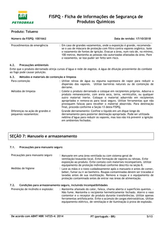 FISPQ - Ficha de Informações de Segurança de
Produtos Químicos
Produto: Tolueno
Número da FISPQ: 1001662 Data de revisão: 17/10/2018
De acordo com ABNT NBR 14725-4: 2014 PT (português - BR) 5/13
Procedimentos de emergência : Em caso de grandes vazamentos, onde a exposição é grande, recomenda-
se o uso de máscara de proteção com filtro contra vapores orgânico. Isole
o vazamento de fontes de ignição. Evacue a área, num raio de, no mínimo,
100 metros. Mantenha as pessoas não autorizadas afastadas da área. Pare
o vazamento, se isso puder ser feito sem risco.
6.2. Precauções ambientais
Evite que o produto derramado atinja cursos d’água e rede de esgotos. A água de diluição proveniente do combate
ao fogo pode causar poluição.
6.3. Métodos e materiais de contenção e limpeza
Para contenção : Utilize névoa de água ou espuma supressora de vapor para reduzir a
dispersão dos vapores. Utilize barreiras naturais ou de contenção de
derrame.
Métodos de limpeza : Colete o produto derramado e coloque em recipientes próprios. Adsorva o
produto remanescente, com areia seca, terra, vermiculite, ou qualquer
outro material inerte. Coloque o material adsorvido em recipientes
apropriados e remova-os para local seguro. Utilize ferramentas que não
provoquem faíscas para recolher o material absorvido. Para destinação
final, proceda conforme a Seção 13 desta FISPQ.
Diferenças na ação de grandes e
pequenos vazamentos:
Grande derramamento: Confine o líquido em um dique longe do
derramamento para posterior destinação apropriada. Pode ser utilizada
neblina d’água para reduzir os vapores, mas isso não irá prevenir a ignição
em ambientes fechados.
SEÇÃO 7: Manuseio e armazenamento
7.1. Precauções para manuseio seguro
Precauções para manuseio seguro : Manuseie em uma área ventilada ou com sistema geral de
ventilação/exaustão local. Evite formação de vapores ou névoas. Evite
exposição ao produto. Evite contato com materiais incompatíveis. Utilize
equipamento de proteção individual conforme descrito na seção 8.
Medidas de higiene : Lave as mãos e o rosto cuidadosamente após o manuseio e antes de comer,
beber, fumar ou ir ao banheiro. Roupas contaminadas devem ser trocadas e
lavadas antes de sua reutilização. Remova a roupa e o equipamento de
proteção contaminado antes de entrar nas áreas de alimentação.
7.2. Condições para armazenamento seguro, incluindo incompatibilidades
Prevenção de incêndio e explosão: : Mantenha afastado do calor, faísca, chama aberta e superfícies quentes. –
Não fume. Mantenha o recipiente hermeticamente fechado. Aterre o vaso
contentor e o receptor do produto durante transferências. Utilize apenas
ferramentas antifaiscante. Evite o acúmulo de cargas eletrostáticas. Utilize
equipamento elétrico, de ventilação e de iluminação à prova de explosão.
 