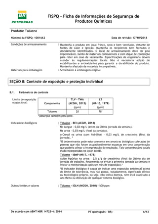 FISPQ - Ficha de Informações de Segurança de
Produtos Químicos
Produto: Tolueno
Número da FISPQ: 1001662 Data de revisão: 17/10/2018
De acordo com ABNT NBR 14725-4: 2014 PT (português - BR) 6/13
Condições de armazenamento : Mantenha o produto em local fresco, seco e bem ventilado, distante de
fontes de calor e ignição. Mantenha os recipientes bem fechados e
devidamente identificados. O local de armazenamento deve ter piso
impermeável, isento de materiais combustíveis e com dique de contenção
para reter em caso de vazamento. Especificações de engenharia devem
atender às regulamentações locais. Não é necessária adição de
estabilizantes e antioxidantes para garantir a durabilidade do produto.
Mantenha afastado de materiais incompatíveis.
Materiais para embalagem : Semelhante à embalagem original.
SEÇÃO 8: Controle de exposição e proteção individual
8.1. Parâmetros de controle
Limite de exposição
ocupacional: Componente
TLV - TWA
(ACGIH, 2012)
(ppm)
LT
(NR-15, 1978)
(ppm)
Tolueno 20 78*
*Absorção também pela pele.
Indicadores biológicos : Tolueno – BEI (ACGIH, 2014)
No sangue – 0,02 mg/L (antes da última jornada da semana).
Na urina – 0,03 mg/L (final da jornada).
o-Cresol na urina (com hidrólise) – 0,03 mg/L de creatinina (final da
jornada). *
*O determinante pode estar presente em amostras biológicas coletadas de
pessoas que não foram ocupacionalmente expostas em uma concentração
que poderia afetar a interpretação do resultado. Tais concentrações basais
estão incorporadas no valor do BEI.
Tolueno – IBMP (NR-7, 1978)
Ácido hipúrico na urina – 2,5 g/g de creatinina (final do último dia de
jornada de trabalho. Recomenda-se evitar a primeira jornada da semana e
iniciar a monitorização após um mês de exposição).*
*O indicador biológico é capaz de indicar uma exposição ambiental acima
do limite de tolerância, mas não possui, isoladamente, significado clínico
ou toxicológico próprio, ou seja, não indica doença, nem está associado a
um efeito ou disfunção de qualquer sistema biológico.
Outros limites e valores : Tolueno – IDLH (NIOSH, 2010) – 500 ppm
 