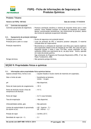 FISPQ - Ficha de Informações de Segurança de
Produtos Químicos
Produto: Tolueno
Número da FISPQ: 1001662 Data de revisão: 17/10/2018
De acordo com ABNT NBR 14725-4: 2014 PT (português - BR) 7/13
8.2. Controles de exposição
Controles apropriados de engenharia : Promova ventilação mecânica e sistema de exaustão direta para o meio
exterior. Estas medidas auxiliam na redução da exposição ao produto.
Manter concentrações atmosféricas, dos constituintes do produto, abaixo
dos limites de exposição ocupacional indicados.
8.3. Equipamento de proteção individual
Proteção para os olhos : Óculos de segurança com proteção lateral.
Proteção para a pele e o corpo : Luvas de proteção de PVC e vestuário protetor adequado. O material
utilizado deve ser impermeável.
Proteção respiratória : Recomenda-se a utilização de respirador com filtro para vapores orgânicos
para exposições médias acima da metade do TLV-TWA. Nos casos em que a
exposição exceda 3 vezes o valor TLV-TWA, utilize respirador do tipo
autônomo (SCBA) com suprimento de ar, de peça facial inteira, operado
em modo de pressão positiva.
Siga orientação do Programa de Prevenção Respiratória (PPR), 3ª ed. São
Paulo: Fundacentro, 2002.
Perigos térmicos : Não apresenta perigos térmicos.
SEÇÃO 9: Propriedades físicas e químicas
9.1. Informações sobre propriedades físico-químicas básicas
Aspecto (estado físico, forma e cor) : Líquido límpido e incolor (isento de materiais em suspensão).
Odor e limite de odor : Semelhante ao benzeno.
Limite – 1,6 ppm
pH : Não disponível.
Ponto de fusão/ponto de congelamento : -95°C
Ponto de ebulição inicial e faixa de
temperatura de ebulição
: 111°C
Ponto de fulgor : 4,4°C (vaso fechado)
Taxa de evaporação : Não disponível.
Inflamabilidade (sólido, gás) : Não aplicável.
Limites de explosividade (% aproximado
do volume no ar)
: LSE – Superior – 7,1
LIE – Inferior – 1,1
Pressão de vapor : 3,8 kPa a 25°C
Densidade de vapor (Ar = 1) : 3,1
 