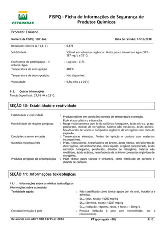 FISPQ - Ficha de Informações de Segurança de
Produtos Químicos
Produto: Tolueno
Número da FISPQ: 1001662 Data de revisão: 17/10/2018
De acordo com ABNT NBR 14725-4: 2014 PT (português - BR) 8/13
Densidade relativa (a 15,6°C) : 0,871
Solubilidade : Solúvel em solventes orgânicos. Muito pouco solúvel em água (573 –
587 mg/L a 25°C).
Coeficiente de participação – n-
octanol/água
: Log kow – 2,73
Temperatura de auto-ignição : 480°C
Temperatura de decomposição : Não disponível.
Viscosidade : 0,56 mPa.s a 25°C
9.2. Outras informações
Tensão Superficial: 27,93 nM a 25°C.
SEÇÃO 10: Estabilidade e reatividade
Estabilidade e reatividade :
Produto estável em condições normais de temperatura e pressão.
Pode atacar plástico e borracha.
Possibilidade de reações perigosas : Reage violentamente com ácido sulfúrico fumegante, ácido nítrico, prata,
perclorato, dióxido de nitrogênio, haletos não metálicos, ácido acético,
hexafluoreto de urânio e compostos orgânicos de nitrogênio com risco de
explosão.
Condições a serem evitadas : Temperaturas elevadas. Fontes de ignição e contato com materiais
incompatíveis.
Materiais incompatíveis : Prata, tetracloreto, tetrafluoreto de bromo, ácido nítrico, tetracloreto de
dinitrogênio, tetranitrometano, cloro líquido, oxigênio concentrado, ácido
sulfúrico fumegante, perclorato, dióxido de nitrogênio, haletos não
metálicos, ácido acético, hexafluoreto de urânio e compostos orgânicos de
nitrogênio.
Produtos perigosos da decomposição : Pode liberar gases tóxicos e irritantes, como monóxido de carbono e
dióxido de carbono.
SEÇÃO 11: Informações toxicológicas
11.1. Informações sobre os efeitos toxicológicos
Informações sobre o produto
Toxicidade aguda : Não classificado como tóxico agudo por via oral, inalatória e
dérmica.
DL50 (oral, ratos): >5000 mg/kg
DL50 (dérmica, ratos): 12267 mg/kg
CL50 (inalação, vapores, ratos, 4 horas): >20mg/L
Corrosão/irritação à pele : Provoca irritação à pele com vermelhidão, dor e
ressecamento.
 