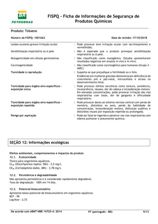 FISPQ - Ficha de Informações de Segurança de
Produtos Químicos
Produto: Tolueno
Número da FISPQ: 1001662 Data de revisão: 17/10/2018
De acordo com ABNT NBR 14725-4: 2014 PT (português - BR) 9/13
Lesões oculares graves/irritação ocular : Pode provocar leve irritação ocular com lacrimejamento e
vermelhidão.
Sensibilização respiratória ou à pele : Não é esperado que o produto provoque sensibilização
respiratória ou à pele.
Mutagenicidade em células germinativas : Não classificado como mutagênico. Estudos apresentaram
resultados negativos em ensaios in vivo e in vitro.
Carcinogenicidade : Não classificado como carcinogênico para humanos (Grupo 3 –
IARC).
Toxicidade à reprodução : Suspeita-se que prejudique a fertilidade ou o feto.
Evidências em mulheres grávidas demonstraram deficiência de
crescimento pré e pós-natal, microcefalia e atraso no
desenvolvimento fetal.
Toxicidade para órgãos-alvo específicos –
exposição única
: Pode provocar efeitos narcóticos como tontura, sonolência,
inconsciência, náusea, dor de cabeça e incoodenação motora.
Em elevadas concentrações, pode provocar irritação das vias
respiratórias com tosse, dor de garganta e dificuldade
respiratória.
Toxicidade para órgãos-alvo específicos –
exposição repetida
: Pode provocar danos ao sistema nervoso central com perda de
memória, distúrbios no sono, perda da habilidade de
concentração, incoordenação motora, disfunção auditiva e
distúrbios visuais por exposição repetida ou prolongada.
Perigo por aspiração : Pode ser fatal se ingerido e penetrar nas vias respiratórias com
edema pulmonar e pneumonite química.
SEÇÃO 12: Informações ecológicas
Efeitos ambientais, comportamentos e impactos do produto
12.1. Ecotoxicidade
Tóxico para organismos aquáticos.
CL50 (Oncorhynchus mykiss, 96h) – 5,5 mg/L
CE50 (Ceriodaphnia dubia, 48h) – 3,78 mg/L
12.2. Persistência e degradabilidade
Não apresenta persistência e é considerado rapidamente degradável.
Taxa de degradação – 100% em 14 dias.
12.3. Potencial bioacumulativo
Apresenta baixo potencial de bioacumulativo em organismo aquáticos.
BCF - 90
Log Kow – 2,73
 