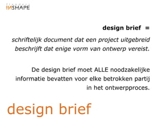 design brief =

schriftelijk document dat een project uitgebreid
 beschrijft dat enige vorm van ontwerp vereist.


      De design brief moet ALLE noodzakelijke
 informatie bevatten voor elke betrokken partij
                         in het ontwerpproces.



design brief
 