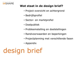 Wat staat in de design brief?
       • Project overzicht en achtergrond
       • Bedrijfsprofiel
       • Sector- en marktprofiel
       • Doelpubliek
       • Probleemstelling en doelstellingen
       • Randvoorwaarden en beperkingen
       • Projectplanning met verschillende fasen
       • Appendix


design brief
 