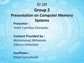 EI 1H
Group 2
Presentation on Computer Memory
Systems
Presenter :
Teteh Camillus Chinaedu
Content Provided by :
Mohammad Alkhateeb
Zakaria Ameziane
Facilitator :
Polad Samadzade
 