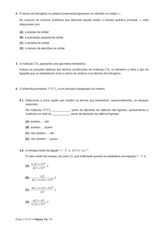 2. O átomo de hidrogénio no estado fundamental apresenta um electrão na orbital 1s .

   Do conjunto de números quânticos que descreve aquela orbital, o número quântico principal, n , está
   relacionado com

   (A) a energia da orbital.
   (B) a orientação espacial da orbital.
   (C) a simetria da orbital.
   (D) o número de electrões na orbital.




3. A molécula CH4 apresenta uma geometria tetraédrica.

   Indique as posições relativas dos átomos constituintes da molécula CH4 no tetraedro e refira o tipo de
   ligações que se estabelecem entre o átomo de carbono e os átomos de hidrogénio.




4. O triclorofluorometano, CFCl3 , é um derivado halogenado do metano.



   4.1. Seleccione a única opção que contém os termos que preenchem, sequencialmente, os espaços
        seguintes.

        Na molécula CFCl3 ____________ pares de electrões de valência não ligantes, apresentando a
        molécula um total de ____________ pares de electrões de valência ligantes.

        (A) existem … oito

        (B) existem … quatro

        (C) não existem … oito

        (D) não existem … quatro



   4.2. A energia média da ligação C - F é 467 kJ mol-1.

        O valor médio da energia, em joule (J), que é libertada quando se estabelece uma ligação C - F é

              6, 02 # 1023
        (A)                J
               467 # 103


        (B)          103         J
              467 # 6, 02 # 1023

              467 # 6, 02 # 1023
        (C)                      J
                     103


        (D)    467 # 103 J
              6, 02 # 1023



Prova 715.V1 • Página 10/ 16
 