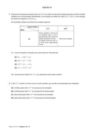 GRUPO VI


1. Colocaram-se pequenos pedaços de zinco (Zn) em cada uma de duas soluções aquosas contendo catiões
   metálicos em concentrações semelhantes: uma solução de sulfato de cobre (II), CuSO4, e uma solução
   de nitrato de magnésio, Mg(NO3)2.

   Os resultados obtidos encontram-se na tabela seguinte.


                         Catião metálico
                                                      Cu2+                       Mg2+
                Metal

                                           Houve reacção e formou-se
                                           um depósito sobre o zinco,
                                           apresentando este metal um
                          Zn               aspecto bastante corroído.      Não houve reacção.
                                           A solução inicial era azul e,
                                           no final, ficou praticamente
                                           incolor.




   1.1. A semi-reacção de redução que ocorre pode ser traduzida por

       (A) Zn → Zn2+ + 2 e-

       (B) Zn2+ + 2 e- → Zn

       (C) Cu2+ + 2 e- → Cu

       (D) Cu → Cu2+ + 2 e-



   1.2. Qual dos três metais (Zn, Cu, Mg ) apresenta maior poder redutor ?




2. O ião Cu2+ confere à chama uma cor verde azulada, que resulta da sobreposição das radiações

   (A) emitidas pelos iões Cu2+ em processos de excitação.

   (B) emitidas pelos iões Cu2+ em processos de desexcitação.

   (C) absorvidas pelos iões Cu2+ em processos de excitação.

   (D) absorvidas pelos iões Cu2+ em processos de desexcitação.




Prova 715.V1 • Página 14/ 16
 
