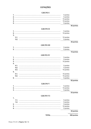 COTAÇÕES

                                                                        GRUPO I
     1.   ...........................................................................................................    5 pontos
     2.   ...........................................................................................................    5 pontos
     3.   ...........................................................................................................   15 pontos
     4.   ...........................................................................................................   10 pontos
     5.   ...........................................................................................................    5 pontos
                                                                                                                                     40 pontos

                                                                       GRUPO II
     1. ...........................................................................................................      5 pontos
     2. ...........................................................................................................     10 pontos
     3.
        3.1. ..................................................................................................         10 pontos
        3.2. ..................................................................................................          5 pontos
                                                                                                                                     30 pontos

                                                                      GRUPO III
     1. ...........................................................................................................      5 pontos
     2. ...........................................................................................................      5 pontos
                                                                                                                                     10 pontos

                                                                      GRUPO IV
     1. ...........................................................................................................      5 pontos
     2. ...........................................................................................................      5 pontos
     3. ...........................................................................................................     10 pontos
     4.
        4.1. ..................................................................................................          5 pontos
        4.2. ..................................................................................................          5 pontos
        4.3. ..................................................................................................         10 pontos
     5.
        5.1. ..................................................................................................         10 pontos
        5.2. ..................................................................................................         10 pontos
     6. ...........................................................................................................      5 pontos
                                                                                                                                     65 pontos

                                                                       GRUPO V
     1. ...........................................................................................................      5 pontos
     2. ...........................................................................................................     15 pontos
     3. ...........................................................................................................      5 pontos
                                                                                                                                     25 pontos

                                                                      GRUPO VI
     1.
        1.1. ..................................................................................................          5 pontos
        1.2. ..................................................................................................          5 pontos
     2. ...........................................................................................................      5 pontos
     3. ...........................................................................................................     10 pontos
     4. ...........................................................................................................      5 pontos
                                                                                                                                     30 pontos

                                                                                 TOTAL .........................................    200 pontos



Prova 715.V1 • Página 16/ 16
 