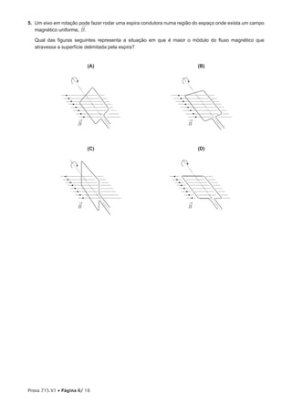5. Um eixo em rotação pode fazer rodar uma espira condutora numa região do espaço onde exista um campo
                       ®
   magnético uniforme, B .

   Qual das figuras seguintes representa a situação em que é maior o módulo do fluxo magnético que
   atravessa a superfície delimitada pela espira?


                         (A)                                             (B)




                     ®                                               ®
                     B                                               B




                         (C)                                             (D)




                     ®                                               ®
                     B                                               B




Prova 715.V1 • Página 6/ 16
 