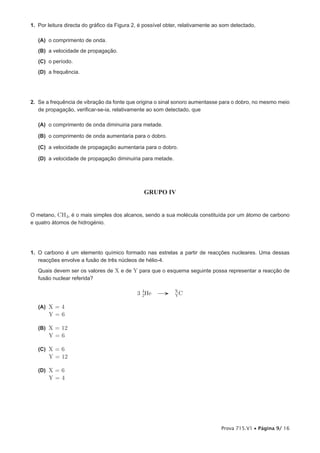 1. Por leitura directa do gráfico da Figura 2, é possível obter, relativamente ao som detectado,

   (A) o comprimento de onda.
   (B) a velocidade de propagação.
   (C) o período.
   (D) a frequência.




2. Se a frequência de vibração da fonte que origina o sinal sonoro aumentasse para o dobro, no mesmo meio
   de propagação, verificar-se-ia, relativamente ao som detectado, que

   (A) o comprimento de onda diminuiria para metade.

   (B) o comprimento de onda aumentaria para o dobro.

   (C) a velocidade de propagação aumentaria para o dobro.

   (D) a velocidade de propagação diminuiria para metade.




                                                GRUPO IV


O metano, CH4, é o mais simples dos alcanos, sendo a sua molécula constituída por um átomo de carbono
e quatro átomos de hidrogénio.




1. O carbono é um elemento químico formado nas estrelas a partir de reacções nucleares. Uma dessas
   reacções envolve a fusão de três núcleos de hélio-4.
   Quais devem ser os valores de X e de Y para que o esquema seguinte possa representar a reacção de
   fusão nuclear referida?

                                             3 4He →
                                               2
                                                             X
                                                             YC

   (A) X = 4
       Y=6

   (B) X = 12
       Y=6

   (C) X = 6
       Y = 12

   (D) X = 6
       Y=4




                                                                                 Prova 715.V1 • Página 9/ 16
 