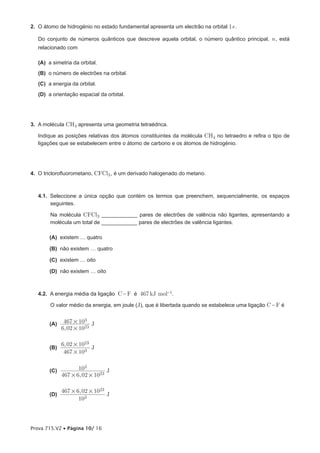 2. O átomo de hidrogénio no estado fundamental apresenta um electrão na orbital 1s .

   Do conjunto de números quânticos que descreve aquela orbital, o número quântico principal, n , está
   relacionado com

   (A) a simetria da orbital.
   (B) o número de electrões na orbital.
   (C) a energia da orbital.
   (D) a orientação espacial da orbital.




3. A molécula CH4 apresenta uma geometria tetraédrica.

   Indique as posições relativas dos átomos constituintes da molécula CH4 no tetraedro e refira o tipo de
   ligações que se estabelecem entre o átomo de carbono e os átomos de hidrogénio.




4. O triclorofluorometano, CFCl3 , é um derivado halogenado do metano.



   4.1. Seleccione a única opção que contém os termos que preenchem, sequencialmente, os espaços
        seguintes.

        Na molécula CFCl3 ____________ pares de electrões de valência não ligantes, apresentando a
        molécula um total de ____________ pares de electrões de valência ligantes.

        (A) existem … quatro

        (B) não existem … quatro

        (C) existem … oito

        (D) não existem … oito



   4.2. A energia média da ligação C - F é 467 kJ mol-1.

        O valor médio da energia, em joule (J), que é libertada quando se estabelece uma ligação C - F é


        (A)    467 # 103 J
              6, 02 # 1023

              6, 02 # 1023
        (B)                J
               467 # 103


        (C)          103         J
              467 # 6, 02 # 1023

              467 # 6, 02 # 1023
        (D)                      J
                     103



Prova 715.V2 • Página 10/ 16
 