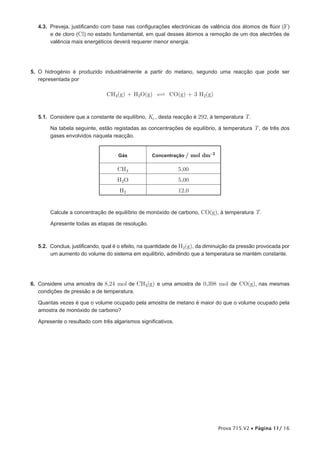 4.3. Preveja, justificando com base nas configurações electrónicas de valência dos átomos de flúor (F)
       e de cloro (Cl) no estado fundamental, em qual desses átomos a remoção de um dos electrões de
       valência mais energéticos deverá requerer menor energia.




5. O hidrogénio é produzido industrialmente a partir do metano, segundo uma reacção que pode ser
   representada por

                               CH4(g) + H2O(g)  CO(g) + 3 H2(g)


  5.1. Considere que a constante de equilíbrio, Kc , desta reacção é 292, à temperatura T .

       Na tabela seguinte, estão registadas as concentrações de equilíbrio, à temperatura T , de três dos
       gases envolvidos naquela reacção.


                                  /Gás/           Concentração /     mol dm-3

                                   CH4                        5,00
                                   H2O                        5,00
                                    H2                        12,0


       Calcule a concentração de equilíbrio de monóxido de carbono, CO(g), à temperatura T .

       Apresente todas as etapas de resolução.



  5.2. Conclua, justificando, qual é o efeito, na quantidade de H2(g), da diminuição da pressão provocada por
       um aumento do volume do sistema em equilíbrio, admitindo que a temperatura se mantém constante.




6. Considere uma amostra de 8,24 mol de CH4(g) e uma amostra de 0,398 mol de CO(g), nas mesmas
   condições de pressão e de temperatura.

  Quantas vezes é que o volume ocupado pela amostra de metano é maior do que o volume ocupado pela
  amostra de monóxido de carbono?

  Apresente o resultado com três algarismos significativos.




                                                                                Prova 715.V2 • Página 11/ 16
 