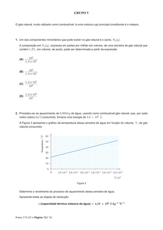 GRUPO V


O gás natural, muito utilizado como combustível, é uma mistura cujo principal constituinte é o metano.




1. Um dos componentes minoritários que pode existir no gás natural é o azoto, N2(g).

   A composição em N2(g), expressa em partes por milhão em volume, de uma amostra de gás natural que
   contém 1,3%, em volume, de azoto, pode ser determinada a partir da expressão


   (A)       102
         1, 3 # 106


   (B)       106
         1, 3 # 102

         1, 3 # 102
   (C)
             106

         1, 3 # 106
   (D)
             102



2. Procedeu-se ao aquecimento de 0,800 kg de água, usando como combustível gás natural, que, por cada
   metro cúbico (m3 ) consumido, fornece uma energia de 4,0 × 107 J.

   A Figura 3 apresenta o gráfico da temperatura dessa amostra de água em função do volume, V , de gás
   natural consumido.


                                         60
                       Temperatura /ºC




                                         50

                                         40

                                         30

                                         20

                                         10

                                          0
                                              0   1,0×10-3 2,0×10-3 3,0×10-3 4,0×10-3 5,0×10-3 6,0×10-3
                                                                                               V/m3

                                                                 Figura 3


   Determine o rendimento do processo de aquecimento dessa amostra de água.
   Apresente todas as etapas de resolução.

                      c (capacidade térmica mássica da água) = 4,18 × 103 J kg-1 ºC-1



Prova 715.V2 • Página 12/ 16
 