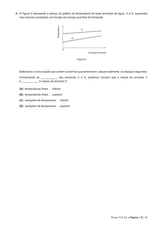 3. A Figura 4 representa o esboço do gráfico da temperatura de duas amostras de água, A e B, aquecidas
   nas mesmas condições, em função da energia que lhes foi fornecida.




                                 Temperatura
                                                          A


                                                   B



                                               0
                                                                  Energia fornecida


                                                       Figura 4




   Seleccione a única opção que contém os termos que preenchem, sequencialmente, os espaços seguintes.

  Comparando as ___________ das amostras A e B, podemos concluir que a massa da amostra A
  é ___________ à massa da amostra B.

   (A) temperaturas finais … inferior

   (B) temperaturas finais … superior

   (C) variações de temperatura … inferior

   (D) variações de temperatura … superior




                                                                                      Prova 715.V2 • Página 13/ 16
 