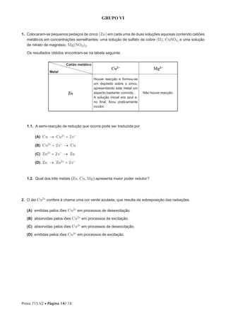 GRUPO VI


1. Colocaram-se pequenos pedaços de zinco (Zn) em cada uma de duas soluções aquosas contendo catiões
   metálicos em concentrações semelhantes: uma solução de sulfato de cobre (II), CuSO4, e uma solução
   de nitrato de magnésio, Mg(NO3)2.

   Os resultados obtidos encontram-se na tabela seguinte.


                         Catião metálico
                                                      Cu2+                       Mg2+
                Metal

                                           Houve reacção e formou-se
                                           um depósito sobre o zinco,
                                           apresentando este metal um
                          Zn               aspecto bastante corroído.      Não houve reacção.
                                           A solução inicial era azul e,
                                           no final, ficou praticamente
                                           incolor.




   1.1. A semi-reacção de redução que ocorre pode ser traduzida por

       (A) Cu → Cu2+ + 2 e-

       (B) Cu2+ + 2 e- → Cu

       (C) Zn2+ + 2 e- → Zn

       (D) Zn → Zn2+ + 2 e- 



   1.2. Qual dos três metais (Zn, Cu, Mg ) apresenta maior poder redutor ?




2. O ião Cu2+ confere à chama uma cor verde azulada, que resulta da sobreposição das radiações

   (A) emitidas pelos iões Cu2+ em processos de desexcitação.

   (B) absorvidas pelos iões Cu2+ em processos de excitação.

   (C) absorvidas pelos iões Cu2+ em processos de desexcitação.

   (D) emitidas pelos iões Cu2+ em processos de excitação.




Prova 715.V2 • Página 14/ 16
 