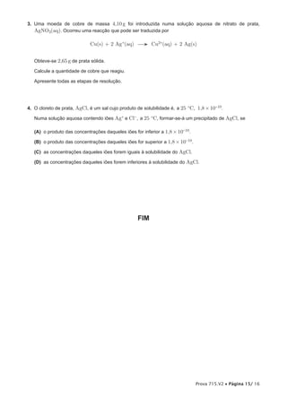 3. Uma moeda de cobre de massa 4,10 g foi introduzida numa solução aquosa de nitrato de prata,
   AgNO3(aq). Ocorreu uma reacção que pode ser traduzida por

                             Cu(s) + 2 Ag +(aq) → Cu2+(aq) + 2 Ag(s)


   Obteve-se 2,65 g de prata sólida.

   Calcule a quantidade de cobre que reagiu.

   Apresente todas as etapas de resolução.




4. O cloreto de prata, AgCl, é um sal cujo produto de solubilidade é, a 25 ºC, 1,8 × 10-10.

   Numa solução aquosa contendo iões Ag+ e Cl- , a 25 ºC, formar-se-á um precipitado de AgCl, se

   (A) o produto das concentrações daqueles iões for inferior a 1,8 × 10-10.

   (B) o produto das concentrações daqueles iões for superior a 1,8 × 10-10.

   (C) as concentrações daqueles iões forem iguais à solubilidade do AgCl.

   (D) as concentrações daqueles iões forem inferiores à solubilidade do AgCl.




                                                   FIM




                                                                               Prova 715.V2 • Página 15/ 16
 