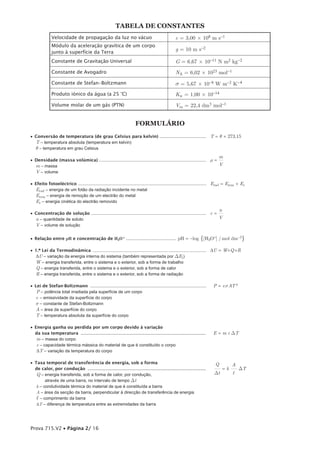 TABElA dE coNsTANTEs
              Velocidade de propagação da luz no vácuo                                               c = 3,00 × 108 m s-1
              Módulo da aceleração gravítica de um corpo
                                                                                                     g = 10 m s-2
              junto à superfície da Terra
              Constante de Gravitação Universal                                                      G = 6,67 × 10-11 N m2 kg-2
              Constante de Avogadro                                                                  NA = 6,02 × 1023 mol-1
              Constante de Stefan-Boltzmann                                                          s = 5,67 × 10-8 W m-2 K-4
              Produto iónico da água (a 25 °C)                                                       Kw = 1,00 × 10-14
              Volume molar de um gás (PTN)                                                           Vm = 22,4 dm3 mol-1


                                                                         Formulário
• Conversão de temperatura (de grau Celsius para kelvin) ....................................... T = q + 273,15
  T – temperatura absoluta (temperatura em kelvin)
  q – temperatura em grau Celsius
                                                                                                                                 m
• Densidade (massa volúmica) .......................................................................................... r = —
  m – massa                                                                                                                 V
  V – volume

• Efeito fotoeléctrico ........................................................................................................... Erad = Erem + Ec
  Erad – energia de um fotão da radiação incidente no metal
  Erem – energia de remoção de um electrão do metal
  Ec – energia cinética do electrão removido
                                                                                                                                 n
• Concentração de solução ................................................................................................ c = —
  n – quantidade de soluto                                                                                                     V
  V – volume de solução

• Relação entre pH e concentração de H3O+ .......................................... pH = -log                        {[H3O+] / mol dm-3}

• 1.ª Lei da Termodinâmica ............................................................................................... DU = W+Q +R
  DU – variação da energia interna do sistema (também representada por DEi )
  W – energia transferida, entre o sistema e o exterior, sob a forma de trabalho
  Q – energia transferida, entre o sistema e o exterior, sob a forma de calor
  R – energia transferida, entre o sistema e o exterior, sob a forma de radiação

• Lei de Stefan-Boltzmann .................................................................................................   P = esAT 4
   P – potência total irradiada pela superfície de um corpo
  e – emissividade da superfície do corpo
  s – constante de Stefan-Boltzmann
  A – área da superfície do corpo
  T – temperatura absoluta da superfície do corpo

• Energia ganha ou perdida por um corpo devido à variação
  da sua temperatura ............................................................................................             E = m c DT
   m – massa do corpo
   c – capacidade térmica mássica do material de que é constituído o corpo
   DT – variação da temperatura do corpo

• Taxa temporal de transferência de energia, sob a forma                                                                       Q      A
  de calor, por condução .......................................................................................              –— = k –— DT
   Q – energia transferida, sob a forma de calor, por condução,                                                               Dt      l
        através de uma barra, no intervalo de tempo Dt
   k – condutividade térmica do material de que é constituída a barra
   A – área da secção da barra, perpendicular à direcção de transferência de energia
   l – comprimento da barra
   DT – diferença de temperatura entre as extremidades da barra




Prova 715.V2 • Página 2/ 16
 