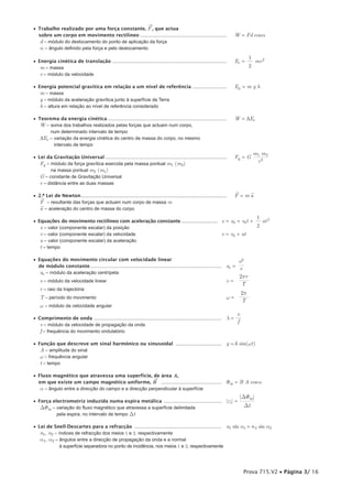 ®
• Trabalho realizado por uma força constante, F , que actua
  sobre um corpo em movimento rectilíneo ..................................................................                           W = Fd cosa
   d – módulo do deslocamento do ponto de aplicação da força
   a – ângulo definido pela força e pelo deslocamento
                                                                                                                                           1
• Energia cinética de translação .......................................................................................              Ec = — mv 2
   m – massa                                                                                                                               2
   v – módulo da velocidade

• Energia potencial gravítica em relação a um nível de referência ..........................                                          Ep = m g h
   m – massa
   g – módulo da aceleração gravítica junto à superfície da Terra
   h – altura em relação ao nível de referência considerado

• Teorema da energia cinética ...........................................................................................             W = DEc
   W – soma dos trabalhos realizados pelas forças que actuam num corpo,
       num determinado intervalo de tempo
   DEc – variação da energia cinética do centro de massa do corpo, no mesmo
         intervalo de tempo
                                                                                                                                             m1 m 2
• Lei da Gravitação Universal ............................................................................................            Fg = G –—–—
   Fg – módulo da força gravítica exercida pela massa pontual m1 (m2)                                                                          r2
         na massa pontual m2 (m1)
   G – constante de Gravitação Universal
   r – distância entre as duas massas
                                                                                                                                      ®         ®
• 2.ª Lei de Newton ...............................................................................................................
   ®
                                                                                                                                      F = ma
   F – resultante das forças que actuam num corpo de massa m
   ®
   a – aceleração do centro de massa do corpo
                                                                                                                                                    1
• Equações do movimento rectilíneo com aceleração constante .............................. x = x0 + v0t + — at 2
   x – valor (componente escalar) da posição                                                              2
   v – valor (componente escalar) da velocidade                                            v = v0 + at
   a – valor (componente escalar) da aceleração
   t – tempo

• Equações do movimento circular com velocidade linear                                                                                v2
  de módulo constante ....................................................................................................        ac = —
                                                                                                                                      r
   ac – módulo da aceleração centrípeta
                                                                                                                                      2pr
    v – módulo da velocidade linear                                                                                               v = ——
                                                                                                                                       T
    r – raio da trajectória
                                                                                                                                          2p
    T – período do movimento                                                                                                      w = ——
                                                                                                                                          T
    w – módulo da velocidade angular
                                                                                                                                      v
• Comprimento de onda .................................................................................................           l=—
                                                                                                                                      f
   v – módulo da velocidade de propagação da onda
   f – frequência do movimento ondulatório

• Função que descreve um sinal harmónico ou sinusoidal ...................................                                        y =A sin(wt)
   A – amplitude do sinal
   w – frequência angular
   t – tempo

• Fluxo magnético que atravessa uma superfície, de área A,
                                                       ®
  em que existe um campo magnético uniforme, B ..............................................                                     Fm = B A cosa
   a – ângulo entre a direcção do campo e a direcção perpendicular à superfície
                                                                                                                                          |DFm|
• Força electromotriz induzida numa espira metálica ............................................                                  |ei| = —–—–
   DFm – variação do fluxo magnético que atravessa a superfície delimitada                                                                 Dt
          pela espira, no intervalo de tempo Dt

• Lei de Snell-Descartes para a refracção .................................................................. n1 sin a1 = n 2 sin a2
   n1, n2 – índices de refracção dos meios 1 e 2, respectivamente
   a1, a2 – ângulos entre a direcção de propagação da onda e a normal
             à superfície separadora no ponto de incidência, nos meios 1 e 2, respectivamente




                                                                                                                                           Prova 715.V2 • Página 3/ 16
 