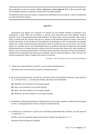Para responder aos itens de escolha múltipla, seleccione a única opção (A, B, C ou D) que permite obter
uma afirmação correcta ou responder correctamente à questão colocada.
Se apresentar mais do que uma opção, a resposta será classificada com zero pontos, o mesmo acontecendo
se a letra transcrita for ilegível.




                                                GRUPO I


    Suponhamos que alguém vai a empurrar um carrinho por uma estrada rectilínea e horizontal e que,
subitamente, o larga. Antes de se imobilizar, o carrinho ainda percorrerá uma curta distância. Surge a
pergunta: como será possível aumentar essa distância? Há vários meios, como por exemplo, olear o eixo e
tornar a estrada mais lisa. Quanto mais lisa for a estrada e mais facilmente girarem as rodas, maior será a
distância percorrida. O que acontece em consequência da lubrificação do eixo e do alisamento da estrada?
Apenas isto: o efeito do que chamamos atrito diminui, tanto no contacto do eixo com as rodas, como no das
rodas com a estrada. Isto já é uma interpretação teórica da evidência observável. Imaginemos uma estrada
perfeitamente lisa e um sistema de eixos e rodas em que não houvesse atrito. Neste caso, nada interferiria no
carrinho, que se moveria perpetuamente. Formulamos esta conclusão unicamente por força do pensamento,
idealizando uma experiência que não pode ter realidade, visto ser impossível eliminar o atrito, mas que nos
permite compreender melhor a relação entre forças e movimento.
                                                    A. Einstein, L. Infeld, A Evolução da Física, Livros do Brasil (adaptado)




1. «Neste caso, nada interferiria no carrinho, que se moveria perpetuamente.»

   Qual seria o tipo de movimento do carrinho na situação descrita?



2. Das forças que actuam sobre o carrinho em movimento sobre uma superfície horizontal, a força gravítica,
   ®                      ®
   Fg , e a força normal, FN , exercida pela estrada, são forças com intensidades

   (A) diferentes, que constituem um par acção-reacção.

   (B) iguais, que constituem um par acção-reacção.

   (C) iguais, que não constituem um par acção-reacção.

   (D) diferentes, que não constituem um par acção-reacção.



3. Fundamente a afirmação de Einstein e Infeld segundo a qual se pode aumentar a distância percorrida pelo
   carrinho, na situação descrita no texto, tornando a estrada mais lisa.



4. Considere que, movendo-se o carrinho com velocidade aproximadamente constante, uma das rodas dá
   5,0 voltas em 4,0 s.
   Calcule o valor da velocidade angular dessa roda em radianos por segundo (rad s-1).

   Apresente todas as etapas de resolução.



                                                                                        Prova 715.V2 • Página 5/ 16
 