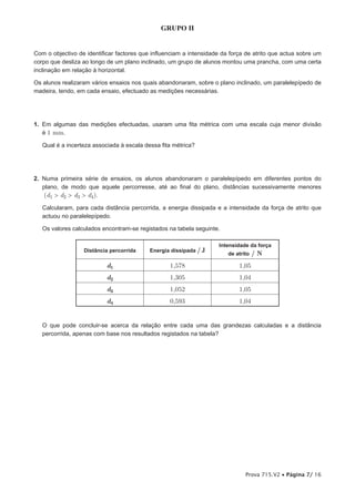 GRUPO II


Com o objectivo de identificar factores que influenciam a intensidade da força de atrito que actua sobre um
corpo que desliza ao longo de um plano inclinado, um grupo de alunos montou uma prancha, com uma certa
inclinação em relação à horizontal.

Os alunos realizaram vários ensaios nos quais abandonaram, sobre o plano inclinado, um paralelepípedo de
madeira, tendo, em cada ensaio, efectuado as medições necessárias.




1. Em algumas das medições efectuadas, usaram uma fita métrica com uma escala cuja menor divisão
   é 1 mm.

   Qual é a incerteza associada à escala dessa fita métrica?




2. Numa primeira série de ensaios, os alunos abandonaram o paralelepípedo em diferentes pontos do
   plano, de modo que aquele percorresse, até ao final do plano, distâncias sucessivamente menores
   (d1 > d2 > d3 > d4).
   Calcularam, para cada distância percorrida, a energia dissipada e a intensidade da força de atrito que
   actuou no paralelepípedo.

   Os valores calculados encontram-se registados na tabela seguinte.

                                                                    Intensidade da força
                 /Distância percorrida/    Energia dissipada / J
                                                                        de atrito   /N
                           d1                     1,578                     1,05
                           d2                     1,305                     1,04
                           d3                     1,052                     1,05
                           d4                     0,593                     1,04


   O que pode concluir-se acerca da relação entre cada uma das grandezas calculadas e a distância
   percorrida, apenas com base nos resultados registados na tabela?




                                                                               Prova 715.V2 • Página 7/ 16
 
