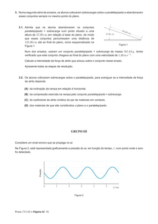3. Numa segunda série de ensaios, os alunos colocaram sobrecargas sobre o paralelepípedo e abandonaram
   esses conjuntos sempre no mesmo ponto do plano.



   3.1. Admita que os alunos abandonaram os conjuntos
        paralelepípedo + sobrecarga num ponto situado a uma                                    125,
                                                                                                   00 c
                                                                                47,00 cm                m
        altura de 47,00 cm em relação à base do plano, de modo
        que esses conjuntos percorressem uma distância de
        125,00 cm até ao final do plano, como esquematizado na
                                                                                             Figura 1
        Figura 1.

        Num dos ensaios, usaram um conjunto paralelepípedo + sobrecarga de massa 561,64 g , tendo
        verificado que este conjunto chegava ao final do plano com uma velocidade de 1,30 m s-1 .

        Calcule a intensidade da força de atrito que actuou sobre o conjunto nesse ensaio.

        Apresente todas as etapas de resolução.



   3.2. Os alunos colocaram sobrecargas sobre o paralelepípedo, para averiguar se a intensidade da força
        de atrito depende

       (A) da inclinação da rampa em relação à horizontal.

       (B) da compressão exercida na rampa pelo conjunto paralelepípedo + sobrecarga.

       (C) do coeficiente de atrito cinético do par de materiais em contacto.

       (D) dos materiais de que são constituídos o plano e o paralelepípedo.




                                                 GRUPO III


Considere um sinal sonoro que se propaga no ar.

Na Figura 2, está representada graficamente a pressão do ar, em função do tempo, t , num ponto onde o som
foi detectado.
                   Pressão




                             0    1          2          3         4             5
                                                                                      t/ms

                                                   Figura 2




Prova 715.V2 • Página 8/ 16
 