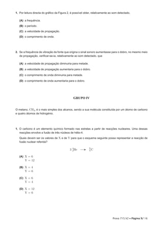 1. Por leitura directa do gráfico da Figura 2, é possível obter, relativamente ao som detectado,

   (A) a frequência.
   (B) o período.
   (C) a velocidade de propagação.
   (D) o comprimento de onda.




2. Se a frequência de vibração da fonte que origina o sinal sonoro aumentasse para o dobro, no mesmo meio
   de propagação, verificar-se-ia, relativamente ao som detectado, que

   (A) a velocidade de propagação diminuiria para metade.

   (B) a velocidade de propagação aumentaria para o dobro.

   (C) o comprimento de onda diminuiria para metade.

   (D) o comprimento de onda aumentaria para o dobro.




                                                GRUPO IV


O metano, CH4, é o mais simples dos alcanos, sendo a sua molécula constituída por um átomo de carbono
e quatro átomos de hidrogénio.




1. O carbono é um elemento químico formado nas estrelas a partir de reacções nucleares. Uma dessas
   reacções envolve a fusão de três núcleos de hélio-4.
   Quais devem ser os valores de X e de Y para que o esquema seguinte possa representar a reacção de
   fusão nuclear referida?

                                             3 4He →
                                               2
                                                             X
                                                             YC

   (A) X = 6
       Y = 12

   (B) X = 4
       Y=6

   (C) X = 6
       Y=4

   (D) X = 12
       Y=6




                                                                                 Prova 715.V2 • Página 9/ 16
 