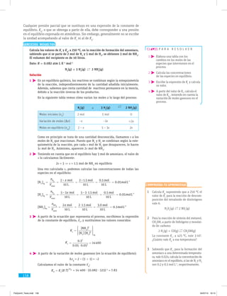 158
EJERCICIOS RESUELTOS
	 Calcula los valores de Kc
y Kp
, a 250 °C, en la reacción de formación del amoniaco,
sabiendo que si se parte de 2 mol de N2
y 5 mol de H2
, se obtienen 3 mol de NH3
.
El volumen del recipiente es de 10 litros.
Dato: R = 0.082 atm L K–1
mol–1
N2
(g) + 3 H2
(g) 2 NH3
(g)
Solución
1  En un equilibrio químico, los reactivos se combinan según la estequiometría
de la reacción, independientemente de la cantidad añadida inicialmente.
Además, sabemos que cierta cantidad de reactivos permanece en la mezcla,
debido a la reacción inversa de los productos.
En la siguiente tabla vemos cómo varían los moles a lo largo del proceso:
N2
(g) + 3 H2
(g) 2 NH3
(g)
Moles iniciales (n0
) 2 mol 5 mol 0
Variación de moles (Dn) –x –3x +2x
Moles en equilibrio (neq
) 2 – x 5 – 3x 2x
Como en principio se trata de una cantidad desconocida, llamamos x a los
moles de N2
que reaccionan. Puesto que N2
y H2
se combinan según la este-
quiometría de la reacción, por cada x mol de N2
que desaparecen, lo hacen
3x mol de H2
. Asimismo, aparecen 2x mol de NH3
.
2  Teniendo en cuenta que en el equilibrio hay 3 mol de amoniaco, el valor de
x lo calculamos fácilmente:
2x = 3 ⇒ x = 1.5 mol de NH3
en equilibrio
Una vez calculada x, podemos calcular las concentraciones de todas las
especies en el equilibrio:
[N2
]eq
=
nN
2
Vtotal
=
2– x mol
10 L
=
2–1.5 mol
10 L
=
0.5 mol
10 L
= 0.05molL–1
[H2
]eq
=
nH
2
Vtotal
=
5–3x mol
10 L
=
5–3 1.5 mol
10 L
=
0.5 mol
10 L
= 0.05molL–1
[NH3
]eq
=
nNH
3
Vtotal
=
2x mol
10 L
=
2 1.5 mol
10 L
=
3.0 mol
10 L
= 0.3molL–1
3  A partir de la ecuación que representa el proceso, escribimos la expresión
de la constante de equilibrio, Kc
, y sustituimos los valores conocidos:
Kc
Kc
=
[NH3
]2
[N2
] [H2
]3
eq
=
0.32
0.05 0.053
= 14400
4  A partir de la variación de moles gaseosos (en la ecuación de equilibrio):
Dng
= 2 – (3 + 1) = –2
Calculamos el valor de la constante Kp
:
KP
= Kc
(R T)
ng
= 14 400 · (0.082 · 523)–2
= 7.83
p a r a r e s o l v e r
1  Elabora una tabla con los
cambios en los moles de las
especies que intervienen en el
proceso.
2  Calcula las concentraciones
de las especies en equilibrio.
3  Escribe la expresión de Kc
y calcula
su valor.
4  A partir del valor de Kc
, calcula el
valor de Kp
, teniendo en cuenta la
variación de moles gaseosos en el
proceso.
1	 Calcula Kp
suponiendo que a 250 °C el
valor de Kc
para la reacción de descom-
posición del tetraóxido de dinitrógeno
vale 6.
N2
O4
(g) 2 NO2
(g)
2	 Para la reacción de síntesis del metanol,
CH3
OH, a partir de hidrógeno y monóxi-
do de carbono:
2 H2
(g) + CO(g) CH3
OH(g)
La constante Kc
, a 425 °C, vale 3·102
.
¿Cuánto vale Kp
a esa temperatura?
3	 Sabiendo que Kc
, para la formación del
amoniaco a una determinada temperatu-
ra, vale 0.024, calcula la concentración de
amoniaco en el equilibrio, si las de N2
y H2
son 0.2 y 0.3 mol L–1
, respectivamente.
Comprueba tu aprendizaje
Cualquier presión parcial que se sustituya en una expresión de la constante de
equilibrio, Kp
, o que se obtenga a partir de ella, debe corresponder a una presión
en el equilibrio expresada en atmósferas. Sin embargo, generalmente no se escribe
la unidad acompañando al valor de Kc
ni al de Kp
.
FisQuimII_Texto.indd 158 04/07/14 19:13
 