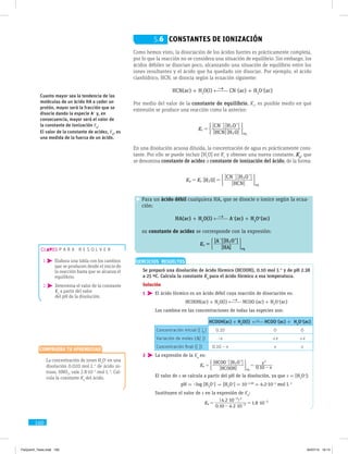 160
Como hemos visto, la disociación de los ácidos fuertes es prácticamente completa,
por lo que la reacción no se considera una situación de equilibrio. Sin embargo, los
ácidos débiles se disocian poco, alcanzando una situación de equilibrio entre los
iones resultantes y el ácido que ha quedado sin disociar. Por ejemplo, el ácido
cianhídrico, HCN, se disocia según la ecuación siguiente:
HCN(ac) + H2
O(l) CN−
(ac) + H3
O+
(ac)
Por medio del valor de la constante de equilibrio, Kc
, es posible medir en qué
extensión se produce una reacción como la anterior:
[ ][ ]
[ ][ ]
HCN H O
CN H O
Kc
eq2
3
=
- +
( 2
En una disolución acuosa diluida, la concentración de agua es prácticamente cons-
tante. Por ello se puede incluir [H2
O] en Kc
y obtener una nueva constante, Ka
, que
se denomina constante de acidez o constante de ionización del ácido, de la forma:
[ ]
[ ]
[ ][ ]
H O
HCN
CN H O
K Ka c
eq
2
3
= =
- +
( 2
Para un ácido débil cualquiera HA, que se disocie o ionice según la ecua-
ción:
HA(ac) + H2
O(l) A−
(ac) + H3
O+
(ac)
su constante de acidez se corresponde con la expresión:
[ ]
[ ][ ]
HA
A H O
Ka
eq
3
=
- +
( 2
p a r a r e s o l v e r
1  Elabora una tabla con los cambios
que se producen desde el inicio de
la reacción hasta que se alcanza el
equilibrio.
2  Determina el valor de la constante
Ka
a partir del valor
del pH de la disolución.
Cuanto mayor sea la tendencia de las
moléculas de un ácido HA a ceder un
protón, mayor será la fracción que se
disocie dando la especie A−
y, en
consecuencia, mayor será el valor de
la constante de ionización Ka
.
El valor de la constante de acidez, Ka
, es
una medida de la fuerza de un ácido.
EJERCICIOS RESUELTOS
	 Se preparó una disolución de ácido fórmico (HCOOH), 0.10 mol L−1
y de pH 2.38
a 25 ºC. Calcula la constante Ka
para el ácido fórmico a esa temperatura.
Solución
1 	El ácido fórmico es un ácido débil cuya reacción de disociación es:
			 HCOOH(ac) + H2
O(l) HCOO−
(ac) + H3
O+
(ac)
	 Los cambios en las concentraciones de todas las especies son:
HCOOH(ac) + H2
O(l) → HCOO−
(ac) + H3
O+
(ac)
Concentración inicial ([ ]0
) 0.10 0 0
Variación de moles (D[ ]) –x +x +x
Concentración final ([ ]) 0.10 – x x x
2 	La expresión de la Ka
es:
			
[ ]
[ ][ ]
.HCOOH
HCOO H O
K x
x
0 10a
eq
3
2
= = -
- +
( 2
	 El valor de x se calcula a partir del pH de la disolución, ya que x = [H3
O+
]:
			 pH = −log [H3
O+
]  [H3
O+
] = 10−2.38
= 4.2·10−3
mol L−1
	 Sustituyen el valor de x en la expresión de Ka
:
			
. .
( . )
.K
0 10 4 2 10
4 2 10
1 8 10a 3
3 2
5
$
$
$=
-
=-
-
-
	 La concentración de iones H3
O+
en una
disolución 0.020 mol L−1
de ácido ni-
troso, HNO2
, vale 2.8·10−3
mol L−1
. Cal-
cula la constante Ka
del ácido.
Comprueba tu aprendizaje
5.6 Constantes de ionización
FisQuimII_Texto.indd 160 04/07/14 19:13
 