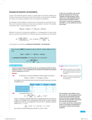 161
Constante de ionización o de basicidad Kb
Lo que se ha explicado para los ácidos, se puede aplicar de manera análoga para
las bases. Puesto que la disociación de las bases fuertes es prácticamente completa,
la reacción no se puede considerar como una situación de equilibrio.
Sin embargo, las bases débiles se disocian poco, alcanzando una situación de equi-
librio entre los iones resultantes y la base que ha quedado sin disociar. Por ejemplo,
el amoniaco, NH3
, se disocia según la ecuación:
NH3
(ac) + H2
O(l) NH4
+
(ac) + OH−
(ac)
Mediante el valor de la constante de equilibrio, Kc
y análogamente a lo que sucede
para Ka
, se puede incluir [H2
O] en Kc
y obtener una nueva constante, Kb
, de la forma:
[ ][ ]
[ ][ ]
[ ]
[ ]
[ ][ ]
NH H O
NH OH
H O
NH
NH OH
K K Kc
eq
b c
eq3 2
4
2
3
4
= = =
+ - + -
( (2 2
La constante Kb
se denomina constante de basicidad o de ionización.
Para una base débil B cualquiera, que se disocie o ionice según la ecua-
ción:
B(ac) + H2
O(l) BH+
(ac) + OH−
(ac)
su constante de basicidaz se corresponde con la expresión:
[ ]
[ ][ ]
B
BH OH
Kb
eq
=
+ -
( 2
El valor de Kb
nos indica, pues, en qué
grado las moléculas de B se ionizan,
captando un protón del agua. Cuanto
mayor sea Kb
, más desplazado hacia la
derecha estará el equilibrio anterior.
Por lo tanto, el valor de la constante de
basicidad, Kb
, es una medida de la fuerza
de una base.
Para los ácidos y bases débiles, en los
que el valor de x sea muy pequeño frente
al valor de la concentración inicial del
ácido o de la base, se puede despreciar
este valor de x para facilitar la resolución
de la ecuación de segundo grado.
Si x es mayor del 5% de la concentración
inicial, no se justifica la aproximación y
la ecuación se resuelve con la fórmula
cuadrática.
p a r a r e s o l v e r
1  Elabora una tabla con los cambios
que se producen desde el inicio de
la reacción hasta que se alcanza el
equilibrio.
2  Calcula el valor de la concentración
de OH−
a partir de la expresión de
la constante Kb
.
EJERCICIOS RESUELTOS
	 Calcula la concentración de iones OH−
que hay en una disolución de NH3
de concen-
tración 0.15 mol L−1
a 25 ºC, sabiendo que la constante de basicidad del amoniaco
a dicha temperatura es 1.8·10−5
.
Solución
1 	El amoniaco es una base débil que se disocia según la ecuación:
			NH3
(ac) + H2
O(l) NH4
+
(ac) + OH−
(ac)
	Los cambios en las concentraciones de todas las especies hasta que se ­alcanza
el equilibrio son:
NH3
(ac) + H2
O(l) → NH4
+
(ac) + OH−
(ac)
Concentración inicial ([ ]0
) 0.15 0 0
Variación de moles (D[ ]) –x +x +x
Concentración final ([ ]) 0.15 – x x x
2 	La expresión de la Kb
es:
			
[ ]
[ ][ ]
. .
NH
NH OH
K x
x
0 15 1 8 10b
eq3
4
2
5
$= = - =
+ -
-
( 2
	Como Kb
es pequeña, podemos despreciar la cantidad de NH3
que reacciona con
el agua, si se compara con la concentración total de NH3
. Es decir, podemos
despreciar el valor de x en comparación con 0.15 mol L−1
, haciendo la aproxi-
mación: 0.15 – x ≈ 0.15.
			 . . . .
x
x x0 15 1 8 10 0 27 10 1 6 10
2
5 2 5 3
 $ $ $= = =- - -
	Por lo tanto, la concentración de iones OH−
es 1.6·10−3
mol L−1
FisQuimII_Texto.indd 161 04/07/14 19:13
 