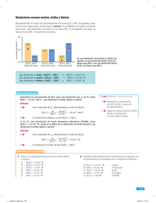 163
Disoluciones acuosas neutras, ácidas y básicas
Una disolución en la que las concentraciones de iones H3
O+
y OH−
son iguales, como
ocurre con el agua pura, se dice que es neutra. Si se disuelve un ácido, se forman
iones H3
O+
, que superarán en número a los iones OH−
. Si se disuelve una base, se
liberan iones OH−
, y ocurrirá lo contrario.
1	 Indica si las siguientes disoluciones son ácidas, básicas
o ­neutras:
a)	[H3
O+
] = 2.0·10–4
M
b)	[H3
O+
] = 3.5·10–9
M
c)	[H3
O+
] = 1.0·10–7
M
d)	[OH−
] = 6.2·10–3
M
e)	[OH−
] = 4.3·10–2
M
f)	[OH−
] = 1.0·10–7
M
2	 Identifica cada concentración de la columna de la izquierda, con
la sustancia que le corresponda de la columna de la derecha:
a)	[H3
O+
] = 4.0·10–13
M	 1) Agua
b)	[OH−
] = 8.5·10–6
M	 2) Amoniaco
c)	[H3
O+
] = 1.0·10–3
M	 3) HCl
d)	[OH−
] = 1.0·10–3
M	 4) Vinagre
e)	[H3
O+
] = 2·102
M	 5) NaOH
p a r a r e s o l v e r
1  Determina la concentración
de [H3
O+
] o [OH−
], a partir de
la expresión de Kw
.
2  Según los valores de [H3
O+
] y [OH–
],
decide si la disolución
es ácida, básica o neutra.
EJERCICIOS RESUELTOS
	 Determina la concentración de H3
O+
para una disolución que, a 25 ºC, tiene
[OH−
] = 1.0·10–4
mol L–1
. ¿La disolución es ácida, básica o neutra?
Solución
1 	 De la expresión de Kw
, determinamos el valor de [H3
O+
]:
			
.
.
.H O
OH
mol L
K
1 0 10
1 0 10
1 0 10w
3 4
14
10 1
$
$
$= = =+
- -
-
- -
6
6
@
@
2 	 La disolución es básica, ya que [H3
O+
]  [OH−
].
	 A 25 ºC, una disolución de ácido metanoico (fórmico), HCOOH, tiene
[H3
O+
] = 2.0·10–3
 M. ¿Cuál es la [OH−
] de la disolución de ácido fórmico? ¿La
disolución es ácida, básica o neutra?
Solución
1 	 De la expresión de Kw
, determinamos el valor de [H3
O+
]:
			
.
.
.OH
H O
M
K
2 0 10
1 0 10
5 0 10w
3
3
14
12
$
$
$= = =-
+ -
-
-
6
6
@
@
2 	 La disolución es ácida, ya que [H3
O+
]  [OH−
].
En una disolución neutra [H3
O+
] y [OH−
] son
iguales; en una disolución ácida, [H3
O+
] es
mayor que [OH−
] y en una disolución básica
[H3
O+
], es menor que [OH−
].
100
10
_7
10
_14
OH–
OH–
OH–
H3O+
H3O+
H3O+
[H3O+
]  [OH–
]
Disolución ácida Disolución neutra
[H3O+
] = [OH–
]
Disolución básica
[H3O+
]  [OH–
]
Concentración(mol/I)
Una disolución es ácida si [H3
O+
]  [OH−
]  [H3
O+
]  1.0·10−7
M
Una disolución es neutra si [H3
O+
] = [OH−
]  [H3
O+
] = 1.0·10−7
M
Una disolución es básica si [H3
O+
]  [OH−
]  [H3
O+
]  1.0·10−7
M
Comprueba tu aprendizaje
FisQuimII_Texto.indd 163 04/07/14 19:13
 