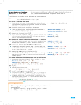 185
Igualación de reacciones que
transcurren en medio ácido
En estas reacciones se balancean los átomos de oxígeno añadiendo moléculas de
agua y para balancear los átomos de hidrógeno, se añaden iones H+
.
Como ejemplo, se va a ajustar la reacción de oxidación del yodo por el ácido ní­
trico:
I2
(ac) + HNO3
(ac) → HIO3
(ac) + NO2
(g) + H2
O(l)
1.	Se escribe la ecuación en forma iónica.
	 •	En este ejemplo, solo el ácido nítrico, HNO3
, y el ácido iódico, HIO3
, se en-
cuentran ionizados en la disolución (las restantes sustancias son sustancias
moleculares que no se ionizan en agua).
I2
+ H+
+ NO3
–
→ H+
+ IO3
–
+ NO2
+ H2
O
2.	Se escriben las semiecuaciones de oxidación y de reducción.
	 •	En este caso se oxida el yodo, cuyo número de oxidación aumenta de 0 a
+5, y se reduce el nitrógeno, que pasa de +5 a +4.
Semiecuación de oxidación: I2
→ IO3
–
Semiecuación de reducción: NO3
–
→ NO2
3.	Se balancean los átomos que no son H ni O.
	 •	Aquí se debe escribir un 2 delante del IO3
–
para ajustar los átomos de yodo
en la semiecuación de oxidación. Los átomos de nitrógeno, que aparecen
en la otra semiecuación, están ya ajustados.
Oxidación: I2
→ 2 IO3
–
Reducción: NO3
–
→ NO2
4.	Se balancean los átomos de O, añadiendo las moléculas de H2
O necesarias.
	 •	En el miembro de la semiecuación donde menor número de oxígenos haya,
se suman tantas moléculas de H2
O como la diferencia de átomos de O.
Oxidación: I2
+ 6 H2
O → 2 IO3
–
Reducción: NO3
–
→ NO2
+ H2
O
5.	Se balancean los átomos de H, añadiendo los iones H+
necesarios.
	 •	La semiecuación de oxidación contiene 12 H en la izquierda; luego, se de-
ben añadir 12 H+
en la derecha. La de reducción contiene 2 H en la derecha,
así que se deben añadir 2 H+
en la izquierda.
Oxidación: I2
+ 6 H2
O → 2 IO3
–
+ 12 H+
Reducción: NO3
–
+ 2 H+
→ NO2
+ H2
O
6.	Se balancean las cargas eléctricas añadiendo electrones.
	 •	Se añaden electrones al miembro de cada semiecuación, que menor carga
negativa neta tenga. La carga neta en ambos miembros de cada semiecua-
ción debe ser igual.
Oxidación: I2
+ 6 H2
O → 2 IO3
–
+ 12 H+
+ 10 e–
Reducción: NO3
–
+ 2 H+
+ e–
→ NO2
+ H2
O
7.	Se igualan los electrones cedidos y ganados y se suman las semiecuaciones.
	 •	Se multiplican las semiecuaciones por los números adecuados y se suman.
Oxidación: I2
+ 6 H2
O → 2 IO3
–
+ 12 H+
+ 10 e–
Reducción: 10 NO3
–
+ 20 H+
+ 10 e–
→ 10 NO2
+ 10 H2
O
I2
+ 6 H2
O + 10 NO3
–
+ 20 H+
→ 2 IO3
–
+ 12 H+
+ 10 NO2
+ 10 H2
O
8.	Se simplifica.
	 •	Se escribe la ecuación iónica neta.
I2
+ 10 NO3
–
+ 8 H+
→ 2 IO3
–
+ 10 NO2
+ 4 H2
O
9.	Se escribe la ecuación global en forma molecular.
	 •	Se identifican las moléculas o unidades fórmula de las que proceden los io-
nes. En este caso, los iones NO3
–
proceden del HNO3
y los IO3
–
, del HIO3
.
	 •	En realidad, no hay 8 H+
en el primer miembro de la ecuación, sino 10 H+
; y
en el segundo miembro quedarían 2 H+
. Esto coincide con lo reflejado en la
suma de las semiecuaciones.
I2
+ 10 HNO3
→ 2 HIO3
+ 10 NO2
+ 4 H2
O
	 Balancea, en grupo de trabajo por el método del ion-electrón, la ecuación de las si-
guientes reacciones:
a)	CH3
OH(ac) + KMnO4
(ac) → HCOOK(ac) + H2
O(l) + MnO2
(s) + KOH(ac)
b)	MnO4
–
(ac) + Fe2+
(ac) + H+
(ac) → Mn2+
(ac) + Fe3+
(ac)
Comprueba tu aprendizaje
FisQuimII_Texto.indd 185 04/07/14 19:13
 