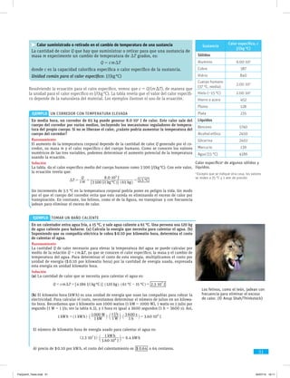 51
Calor suministrado o retirado en el cambio de temperatura de una sustancia
La cantidad de calor Q que hay que suministrar o retirar para que una sustancia de
masa m experimente un cambio de temperatura de DT grados, es:
	 Q = c m DT
donde c es la capacidad calorífica específica o calor específico de la sustancia.
Unidad común para el calor específico: J/(kg °C)
Resolviendo la ecuación para el calor específico, vemos que c = Q/(m DT), de manera que
la unidad para el calor específico es J/(kg °C). La tabla revela que el valor del calor específi-
co depende de la naturaleza del material. Los ejemplos ilustran el uso de la ecuación.
En media hora, un corredor de 65 kg puede generar 8.0 $ 105
J de calor. Este calor sale del
cuerpo del corredor por varios medios, incluyendo los mecanismos reguladores de tempera-
tura del propio cuerpo. Si no se liberase el calor, ¿cuánto podría aumentar la temperatura del
cuerpo del corredor?
Razonamiento
El aumento de la temperatura corporal depende de la cantidad de calor Q generado por el co-
rredor, su masa m y el calor específico c del cuerpo humano. Como se conocen los valores
numéricos de las tres variables, podemos determinar el aumento potencial de la temperatura
usando la ecuación.
Solución
La tabla. da el calor específico medio del cuerpo humano como 3 500 J/(kg °C). Con este valor,
la ecuación revela que:
/ °
.
. °
J kg C kg
J
CT cm
Q
3 500 65
8 0 10
3 5
5
$
$
D = = =
^ ^h h6 @
Un incremento de 3.5 °C en la temperatura corporal podría poner en peligro la vida. Un modo
por el que el cuerpo del corredor evita que esto suceda es eliminando el exceso de calor por
transpiración. En contraste, los felinos, como el de la figura, no transpiran y con frecuencia
jadean para eliminar el exceso de calor.
En un calentador entra agua fría, a 15 °C, y sale agua caliente a 61 °C. Una persona usa 120 kg
de agua caliente para bañarse. (a) Calcula la energía que necesita para calentar el agua. (b)
Suponiendo que su compañía eléctrica le cobra $ 0.10 por kilowatio hora, determina el costo
de calentar el agua.
Razonamiento
La cantidad Q de calor necesario para elevar la temperatura del agua se puede calcular por
medio de la relación Q = c m DT, ya que se conocen el calor específico, la masa y el cambio de
temperatura del agua. Para determinar el costo de esta energía, multiplicamos el costo por
unidad de energía ($ 0.10 por kilowatio hora) por la cantidad de energía usada, expresada
esta energía en unidad kilowatio hora.
Solución
(a) La cantidad de calor que se necesita para calentar el agua es:
/ ° ° ° .J kg C kg C C JQ cm T 4 186 120 61 15 2 3 107
$ $ $D - == = ^ ^ ^h h h6 @
(b) El kilowatio hora (kW h) es una unidad de energía que usan las compañías para cobrar la
electricidad. Para calcular el costo, necesitamos determinar el número de julios en un kilowa-
tio hora. Recordamos que 1 kilowatio son 1000 watios (1 kW = 1000 W), 1 watio es 1 julio por
segundo (1 W = 1 J/s; ver la tabla 6.3), y 1 hora es igual a 3600 segundos (1 h = 3600 s). Así,
1
/
3.60 10kWh kWh
kW
W
W
J s
h
s
J1
1
1000
1
1
1
3 600 6
$ $ $ $= =^ ` c `h j m j
EJEMPLO  Un corredor con temperatura elevada
EJEMPLO  Tomar un baño caliente
Los felinos, como el león, jadean con
frecuencia para eliminar el exceso
de calor. (© Anup Shah/Thinkstock)
Sustancia
Calor específico, c
J/(kg °C)
Sólidos
Aluminio 9.00 $ 102
Cobre 387
Vidrio 840
Cuerpo humano
(37 °C, media)
2.00 $ 103
Hielo (-15 °C) 2.00 $ 103
Hierro o acero 452
Plomo 128
Plata 235
Líquidos
Benceno 1740
Alcohol etílico 2450
Glicerina 2410
Mercurio 139
Agua (15 °C) 4186
Calor específicoa
de algunos sólidos y
líquidos.
a
Excepto que se indique otra cosa, los valores
se miden a 25 °C y 1 atm de presión
El número de kilowatio hora de energía usado para calentar el agua es:
.
.
.J
J
kWh
kWh2 3 10
3 60 10
1
6 47
6$
$
$ =^ ch m
Al precio de $ 0.10 por kW h, el costo del calentamiento es $ .0 64 o 64 centavos.
FisQuimII_Texto.indd 51 04/07/14 19:11
 