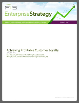 Research Brief




Achieving Profitable Customer Loyalty
January 2012
Paul McAdam, SVP of Research and Thought Leadership, FIS
Mandy Putnam, Director of Research and Thought Leadership, FIS




                                                                 ©2012 FIS and/or its subsidiaries. All Rights Reserved.
 
