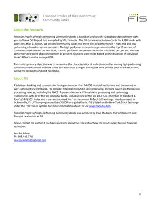 Financial Profiles of High-performing
                          Community Banks

About the Research
Financial Profiles of High-performing Community Banks is based on analysis of FIS database derived from eight
years of bank Call Report data compiled by SNL Financial. The FIS database includes records for 4,380 banks with
assets less than $1 billion. We divided community banks into three tiers of performance – high, mid and low
performing – based on return on assets. The high performers comprise approximately the top 10 percent of
community banks based on their ROA, the mid performers represent about the middle 80 percent and the low
performers represent about the bottom 10 percent. Divisions were made based on the distances of individual
banks’ ROAs from the average ROA.

The study’s primary objective was to determine the characteristics of and commonalties among high-performing
community banks and if and how those characteristics changed among the time periods prior to the recession,
during the recession and post-recession.

About FIS
FIS delivers banking and payments technologies to more than 14,000 financial institutions and businesses in
over 100 countries worldwide. FIS provides financial institution core processing, and card issuer and transaction
processing services, including the NYCE® Payments Network. FIS maintains processing and technology
relationships with 40 of the top 50 global banks, including nine of the top 10. FIS is a member of Standard &
Poor's (S&P) 500® Index and is currently ranked No. 1 in the annual FinTech 100 rankings. Headquartered in
Jacksonville, Fla., FIS employs more than 32,000 on a global basis. FIS is listed on the New York Stock Exchange
under the “FIS” ticker symbol. For more information about FIS see www.fisglobal.com.

Financial Profiles of High-performing Community Banks was authored by Paul McAdam, SVP of Research and
Thought Leadership at FIS.

Please contact the author if you have questions about the research or how the results apply to your financial
institution.

Paul McAdam
Ph: 708.449.7743
paul.mcadam@fisglobal.com




                                                                                                                11
 