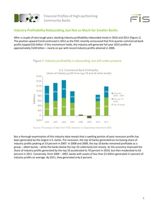 Financial Profiles of High-performing
                         Community Banks

Industry Profitability Rebounding, but Not as Much for Smaller Banks
After a couple of very tough years, banking industry profitability rebounded nicely in 2010 and 2011 (Figure 1).
The positive upward trend continued in 2012 as the FDIC recently announced that first quarter commercial bank
profits topped $35 billion. If this momentum holds, the industry will generate full-year 2012 profits of
approximately $140 billion – nearly on par with record industry profits attained in 2006.




But a thorough examination of this industry data reveals that a swelling portion of post-recession profits has
been generated by the largest U.S. banks. Pre-recession, the top 10 banks generated an increasing share of
industry profits peaking at 53 percent in 2007. In 2008 and 2009, the top 10 banks remained profitable as a
group – albeit barely – while the banks below the top-10 collectively lost money. As the economy improved the
share of industry profits generated by the top 10 accelerated to 70 percent in 2010, but then moderated to 63
percent in 2011. Conversely, from 2004 − 2007, banks with assets of less than $1 billion generated 11 percent of
industry profits on average. By 2011, they generated only 6 percent.




                                                                                                               3
 