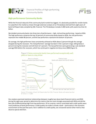 Financial Profiles of High-performing
                          Community Banks

High-performance Community Banks
While the financial rebound of the community bank market has lagged, it is absolutely possible for smaller banks
to outperform the market as shown through extensive analysis of an FIS database derived from eight years of
bank Call Report data compiled by SNL Financial. The FIS database includes 4,380 banks with assets less than $1
billion.

We divided community banks into three tiers of performance – high, mid and low performing – based on ROA.
The high performers comprise the top 10 percent of community banks based on ROA, the mid performers
represent the middle 80 percent, and the low performers represent the bottom 10 percent.

On average, the high performers have consistently achieved an ROA above 2 percent though the average
dropped during the recession. The mid performers’ average has been in the 1 percent range, falling below 1
percent during the recession and still short of 1 percent. The low performers were generating a sub-standard
average ROA before the recession, which has continued in negative territory since 2008 (Figure 3).




Our analysis examined statistical relationships between roughly two dozen bank financial metrics and ROA
during the eight-year period to determine the metrics that are most strongly associated with ROA and did the
best job of differentiating high from low performers. Of no surprise, metrics associated with credit quality were
most predictive of bank performance. Credit quality can make or break a bank – particularly in the economic
environment of the past few years. But in addition to credit quality, we uncovered several other metrics that
deserve special attention.




                                                                                                                    5
 