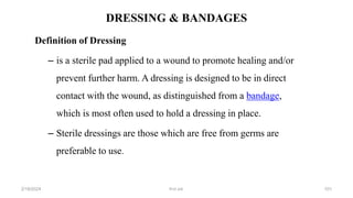 DRESSING & BANDAGES
Definition of Dressing
– is a sterile pad applied to a wound to promote healing and/or
prevent further harm. A dressing is designed to be in direct
contact with the wound, as distinguished from a bandage,
which is most often used to hold a dressing in place.
– Sterile dressings are those which are free from germs are
preferable to use.
first aid.
2/18/2024 101
 