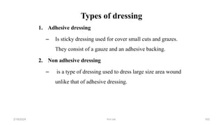 Types of dressing
1. Adhesive dressing
– Is sticky dressing used for cover small cuts and grazes.
They consist of a gauze and an adhesive backing.
2. Non adhesive dressing
– is a type of dressing used to dress large size area wound
unlike that of adhesive dressing.
first aid.
2/18/2024 103
 