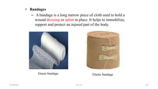• Bandages
– A bandage is a long narrow piece of cloth used to hold a
wound dressing or splint in place. It helps to immobilize,
support and protect an injured part of the body.
Gauze bandage Elastic bandage
first aid.
2/18/2024 107
 